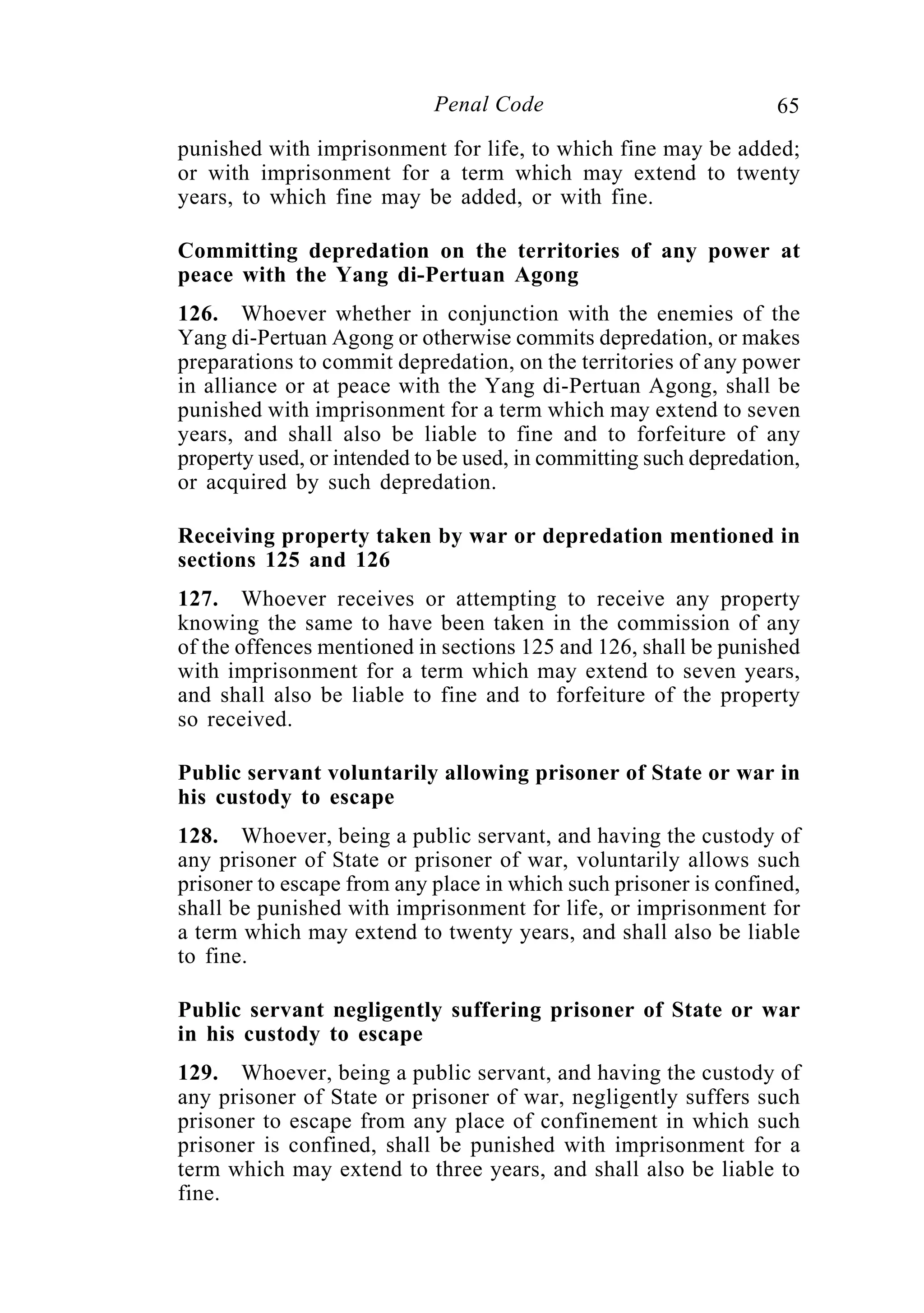 65Penal Code
punished with imprisonment for life, to which fine may be added;
or with imprisonment for a term which may extend to twenty
years, to which fine may be added, or with fine.
Committing depredation on the territories of any power at
peace with the Yang di-Pertuan Agong
126. Whoever whether in conjunction with the enemies of the
Yang di-Pertuan Agong or otherwise commits depredation, or makes
preparations to commit depredation, on the territories of any power
in alliance or at peace with the Yang di-Pertuan Agong, shall be
punished with imprisonment for a term which may extend to seven
years, and shall also be liable to fine and to forfeiture of any
property used, or intended to be used, in committing such depredation,
or acquired by such depredation.
Receiving property taken by war or depredation mentioned in
sections 125 and 126
127. Whoever receives or attempting to receive any property
knowing the same to have been taken in the commission of any
of the offences mentioned in sections 125 and 126, shall be punished
with imprisonment for a term which may extend to seven years,
and shall also be liable to fine and to forfeiture of the property
so received.
Public servant voluntarily allowing prisoner of State or war in
his custody to escape
128. Whoever, being a public servant, and having the custody of
any prisoner of State or prisoner of war, voluntarily allows such
prisoner to escape from any place in which such prisoner is confined,
shall be punished with imprisonment for life, or imprisonment for
a term which may extend to twenty years, and shall also be liable
to fine.
Public servant negligently suffering prisoner of State or war
in his custody to escape
129. Whoever, being a public servant, and having the custody of
any prisoner of State or prisoner of war, negligently suffers such
prisoner to escape from any place of confinement in which such
prisoner is confined, shall be punished with imprisonment for a
term which may extend to three years, and shall also be liable to
fine.
 