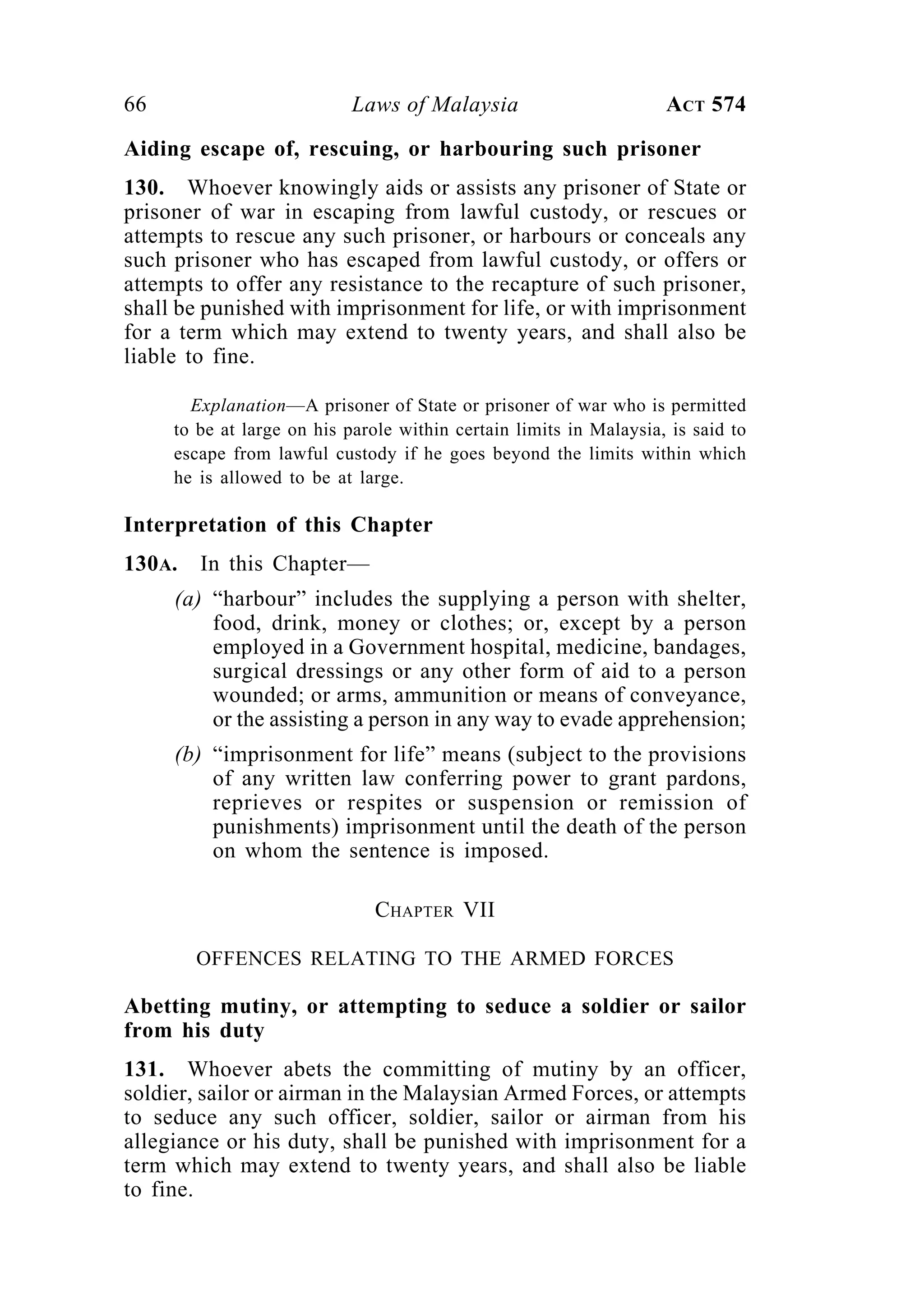66 Laws of Malaysia ACT 574
Aiding escape of, rescuing, or harbouring such prisoner
130. Whoever knowingly aids or assists any prisoner of State or
prisoner of war in escaping from lawful custody, or rescues or
attempts to rescue any such prisoner, or harbours or conceals any
such prisoner who has escaped from lawful custody, or offers or
attempts to offer any resistance to the recapture of such prisoner,
shall be punished with imprisonment for life, or with imprisonment
for a term which may extend to twenty years, and shall also be
liable to fine.
Explanation—A prisoner of State or prisoner of war who is permitted
to be at large on his parole within certain limits in Malaysia, is said to
escape from lawful custody if he goes beyond the limits within which
he is allowed to be at large.
Interpretation of this Chapter
130A. In this Chapter—
(a) “harbour” includes the supplying a person with shelter,
food, drink, money or clothes; or, except by a person
employed in a Government hospital, medicine, bandages,
surgical dressings or any other form of aid to a person
wounded; or arms, ammunition or means of conveyance,
or the assisting a person in any way to evade apprehension;
(b) “imprisonment for life” means (subject to the provisions
of any written law conferring power to grant pardons,
reprieves or respites or suspension or remission of
punishments) imprisonment until the death of the person
on whom the sentence is imposed.
CHAPTER VII
OFFENCES RELATING TO THE ARMED FORCES
Abetting mutiny, or attempting to seduce a soldier or sailor
from his duty
131. Whoever abets the committing of mutiny by an officer,
soldier, sailor or airman in the Malaysian Armed Forces, or attempts
to seduce any such officer, soldier, sailor or airman from his
allegiance or his duty, shall be punished with imprisonment for a
term which may extend to twenty years, and shall also be liable
to fine.
 