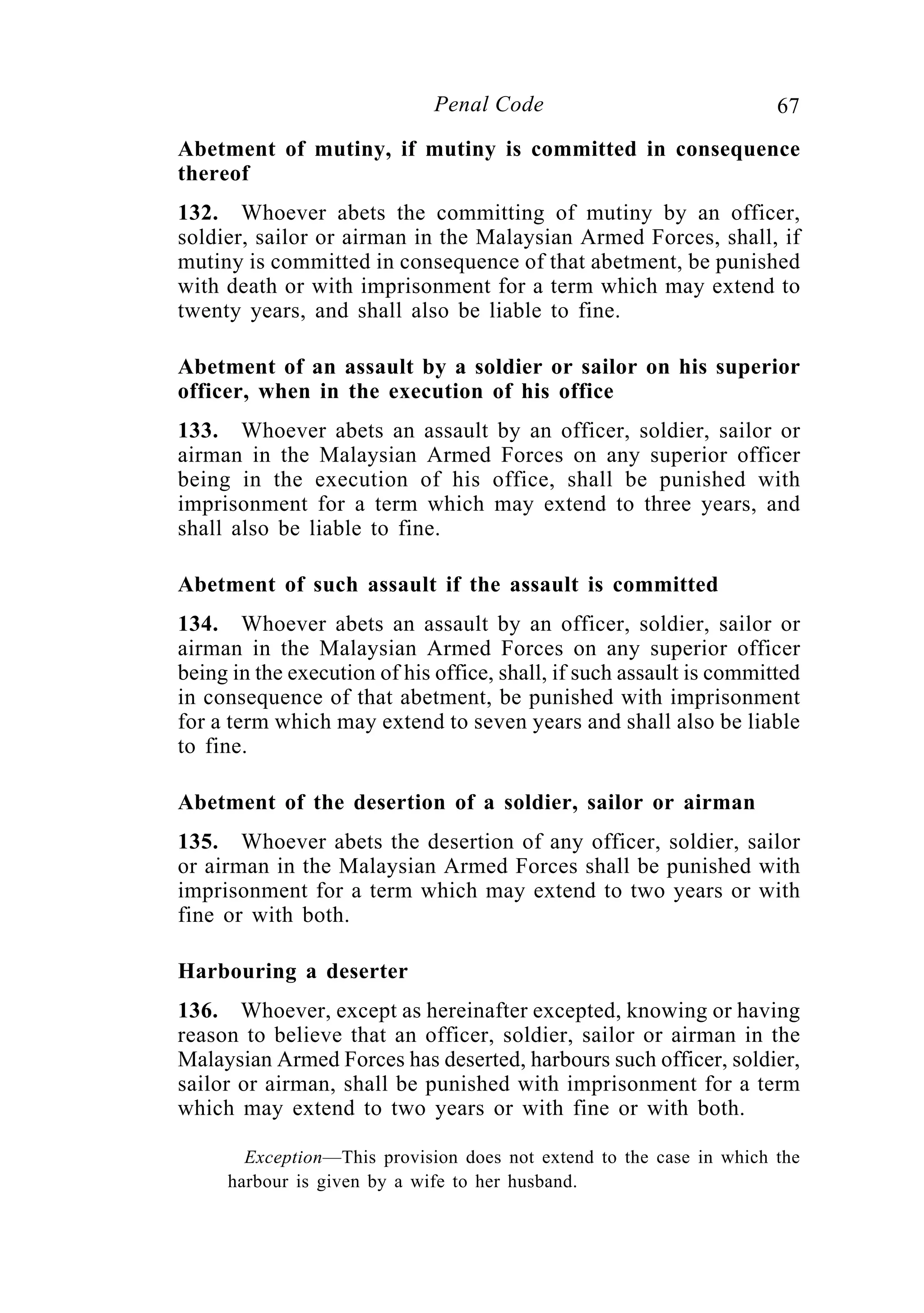 67Penal Code
Abetment of mutiny, if mutiny is committed in consequence
thereof
132. Whoever abets the committing of mutiny by an officer,
soldier, sailor or airman in the Malaysian Armed Forces, shall, if
mutiny is committed in consequence of that abetment, be punished
with death or with imprisonment for a term which may extend to
twenty years, and shall also be liable to fine.
Abetment of an assault by a soldier or sailor on his superior
officer, when in the execution of his office
133. Whoever abets an assault by an officer, soldier, sailor or
airman in the Malaysian Armed Forces on any superior officer
being in the execution of his office, shall be punished with
imprisonment for a term which may extend to three years, and
shall also be liable to fine.
Abetment of such assault if the assault is committed
134. Whoever abets an assault by an officer, soldier, sailor or
airman in the Malaysian Armed Forces on any superior officer
being in the execution of his office, shall, if such assault is committed
in consequence of that abetment, be punished with imprisonment
for a term which may extend to seven years and shall also be liable
to fine.
Abetment of the desertion of a soldier, sailor or airman
135. Whoever abets the desertion of any officer, soldier, sailor
or airman in the Malaysian Armed Forces shall be punished with
imprisonment for a term which may extend to two years or with
fine or with both.
Harbouring a deserter
136. Whoever, except as hereinafter excepted, knowing or having
reason to believe that an officer, soldier, sailor or airman in the
Malaysian Armed Forces has deserted, harbours such officer, soldier,
sailor or airman, shall be punished with imprisonment for a term
which may extend to two years or with fine or with both.
Exception—This provision does not extend to the case in which the
harbour is given by a wife to her husband.
 