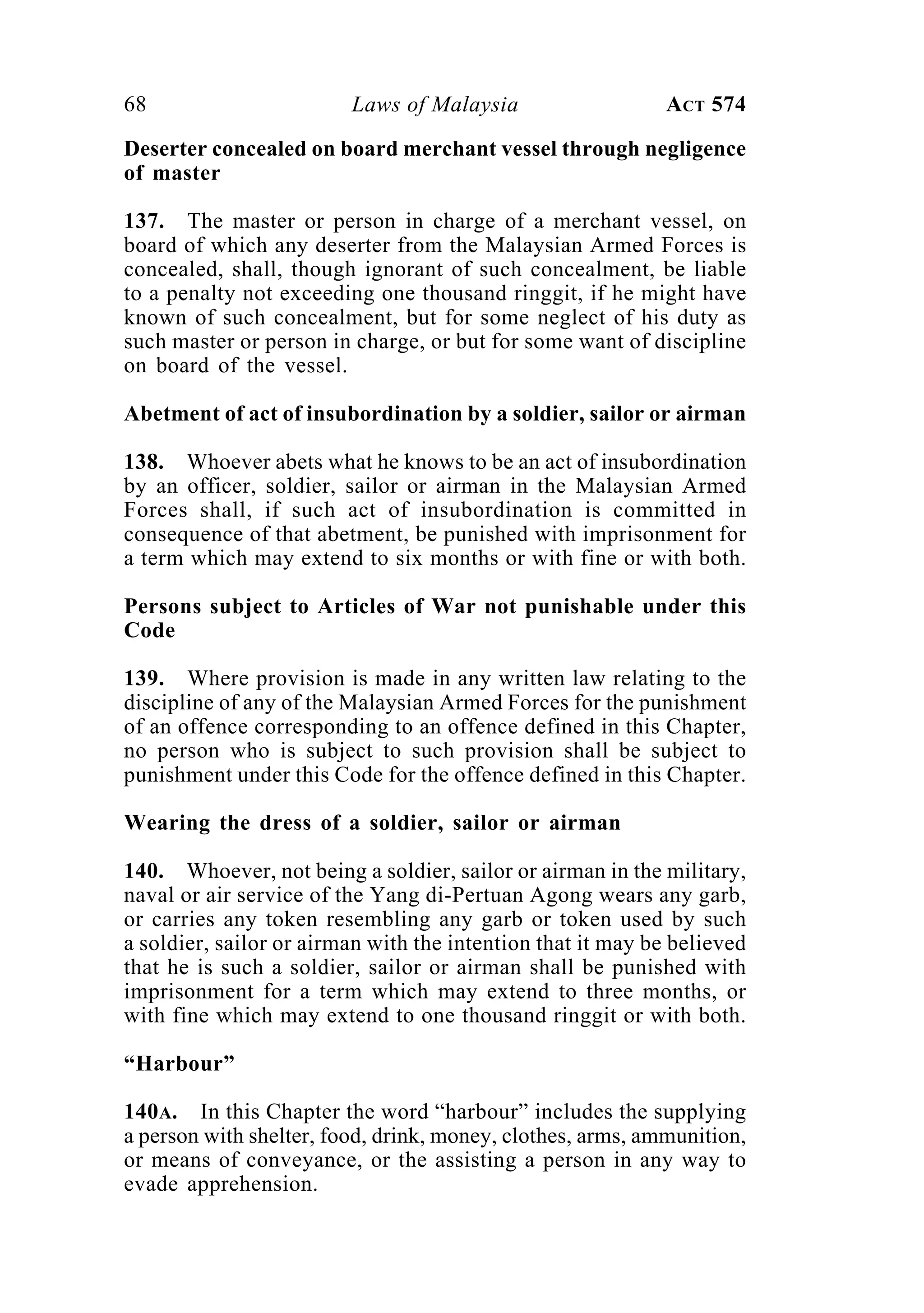 68 Laws of Malaysia ACT 574
Deserter concealed on board merchant vessel through negligence
of master
137. The master or person in charge of a merchant vessel, on
board of which any deserter from the Malaysian Armed Forces is
concealed, shall, though ignorant of such concealment, be liable
to a penalty not exceeding one thousand ringgit, if he might have
known of such concealment, but for some neglect of his duty as
such master or person in charge, or but for some want of discipline
on board of the vessel.
Abetment of act of insubordination by a soldier, sailor or airman
138. Whoever abets what he knows to be an act of insubordination
by an officer, soldier, sailor or airman in the Malaysian Armed
Forces shall, if such act of insubordination is committed in
consequence of that abetment, be punished with imprisonment for
a term which may extend to six months or with fine or with both.
Persons subject to Articles of War not punishable under this
Code
139. Where provision is made in any written law relating to the
discipline of any of the Malaysian Armed Forces for the punishment
of an offence corresponding to an offence defined in this Chapter,
no person who is subject to such provision shall be subject to
punishment under this Code for the offence defined in this Chapter.
Wearing the dress of a soldier, sailor or airman
140. Whoever, not being a soldier, sailor or airman in the military,
naval or air service of the Yang di-Pertuan Agong wears any garb,
or carries any token resembling any garb or token used by such
a soldier, sailor or airman with the intention that it may be believed
that he is such a soldier, sailor or airman shall be punished with
imprisonment for a term which may extend to three months, or
with fine which may extend to one thousand ringgit or with both.
“Harbour”
140A. In this Chapter the word “harbour” includes the supplying
a person with shelter, food, drink, money, clothes, arms, ammunition,
or means of conveyance, or the assisting a person in any way to
evade apprehension.
 