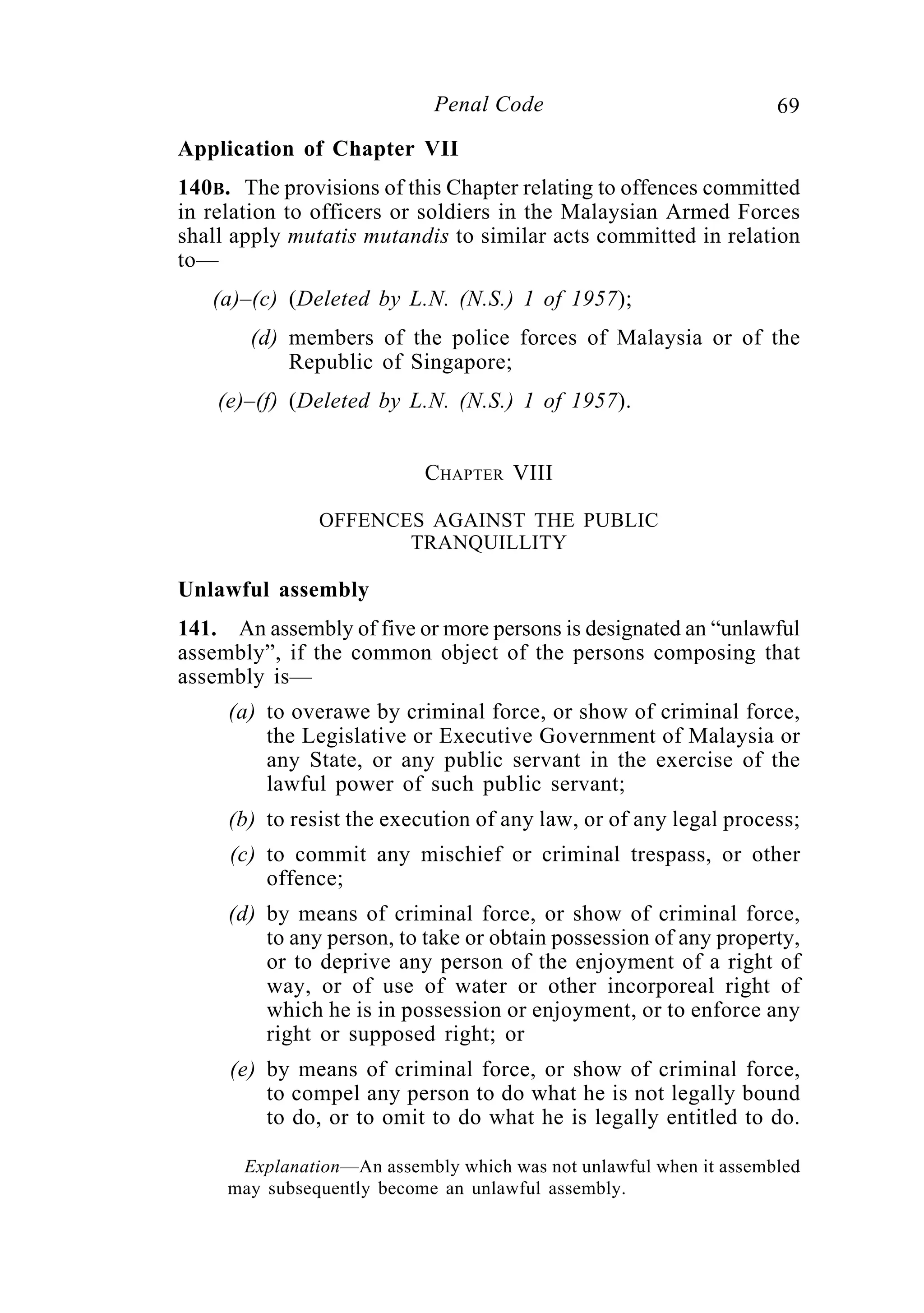 69Penal Code
Application of Chapter VII
140B. The provisions of this Chapter relating to offences committed
in relation to officers or soldiers in the Malaysian Armed Forces
shall apply mutatis mutandis to similar acts committed in relation
to—
(a)–(c) (Deleted by L.N. (N.S.) 1 of 1957);
(d) members of the police forces of Malaysia or of the
Republic of Singapore;
(e)–(f) (Deleted by L.N. (N.S.) 1 of 1957).
CHAPTER VIII
OFFENCES AGAINST THE PUBLIC
TRANQUILLITY
Unlawful assembly
141. An assembly of five or more persons is designated an “unlawful
assembly”, if the common object of the persons composing that
assembly is—
(a) to overawe by criminal force, or show of criminal force,
the Legislative or Executive Government of Malaysia or
any State, or any public servant in the exercise of the
lawful power of such public servant;
(b) to resist the execution of any law, or of any legal process;
(c) to commit any mischief or criminal trespass, or other
offence;
(d) by means of criminal force, or show of criminal force,
to any person, to take or obtain possession of any property,
or to deprive any person of the enjoyment of a right of
way, or of use of water or other incorporeal right of
which he is in possession or enjoyment, or to enforce any
right or supposed right; or
(e) by means of criminal force, or show of criminal force,
to compel any person to do what he is not legally bound
to do, or to omit to do what he is legally entitled to do.
Explanation—An assembly which was not unlawful when it assembled
may subsequently become an unlawful assembly.
 