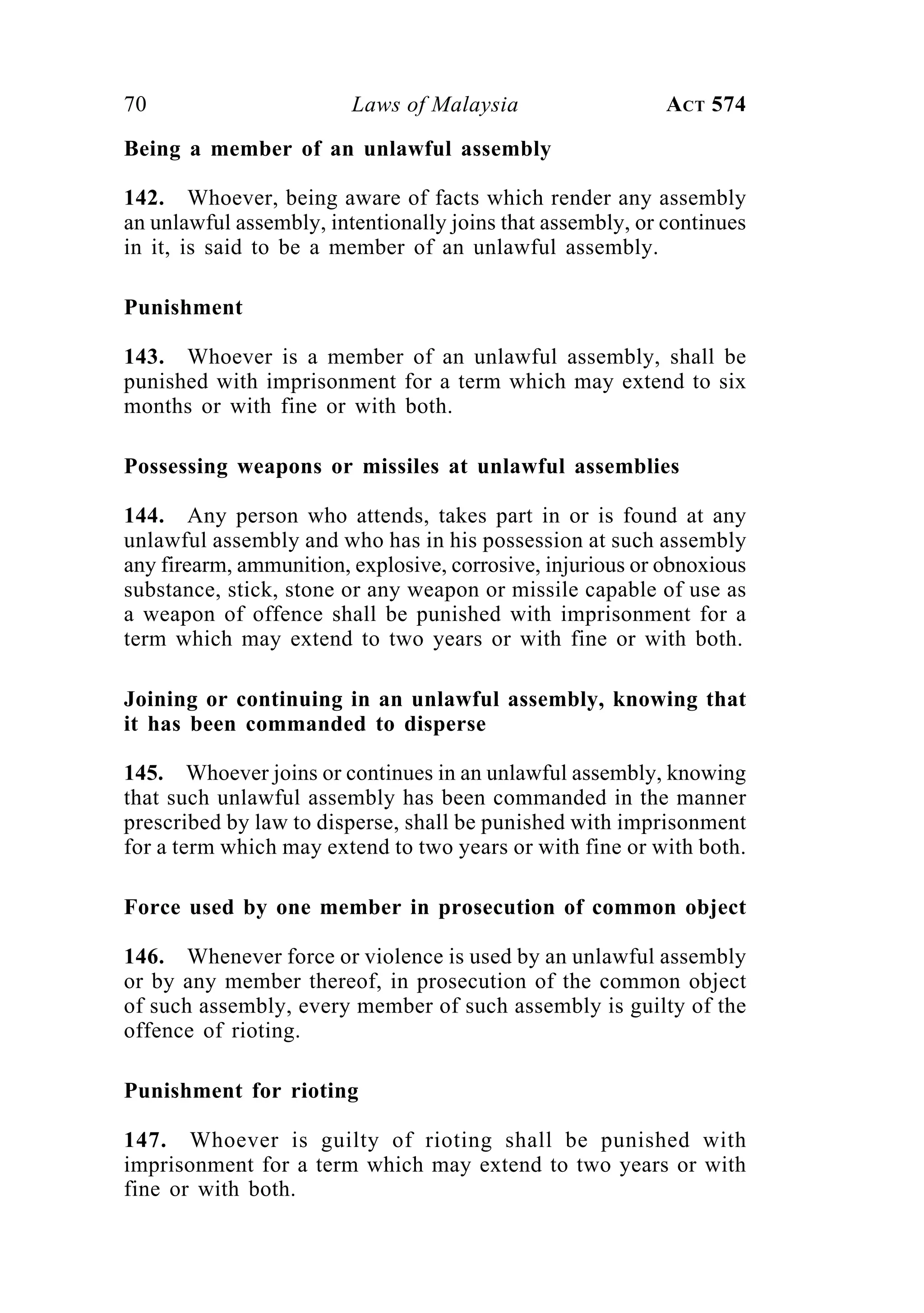 70 Laws of Malaysia ACT 574
Being a member of an unlawful assembly
142. Whoever, being aware of facts which render any assembly
an unlawful assembly, intentionally joins that assembly, or continues
in it, is said to be a member of an unlawful assembly.
Punishment
143. Whoever is a member of an unlawful assembly, shall be
punished with imprisonment for a term which may extend to six
months or with fine or with both.
Possessing weapons or missiles at unlawful assemblies
144. Any person who attends, takes part in or is found at any
unlawful assembly and who has in his possession at such assembly
any firearm, ammunition, explosive, corrosive, injurious or obnoxious
substance, stick, stone or any weapon or missile capable of use as
a weapon of offence shall be punished with imprisonment for a
term which may extend to two years or with fine or with both.
Joining or continuing in an unlawful assembly, knowing that
it has been commanded to disperse
145. Whoever joins or continues in an unlawful assembly, knowing
that such unlawful assembly has been commanded in the manner
prescribed by law to disperse, shall be punished with imprisonment
for a term which may extend to two years or with fine or with both.
Force used by one member in prosecution of common object
146. Whenever force or violence is used by an unlawful assembly
or by any member thereof, in prosecution of the common object
of such assembly, every member of such assembly is guilty of the
offence of rioting.
Punishment for rioting
147. Whoever is guilty of rioting shall be punished with
imprisonment for a term which may extend to two years or with
fine or with both.
 