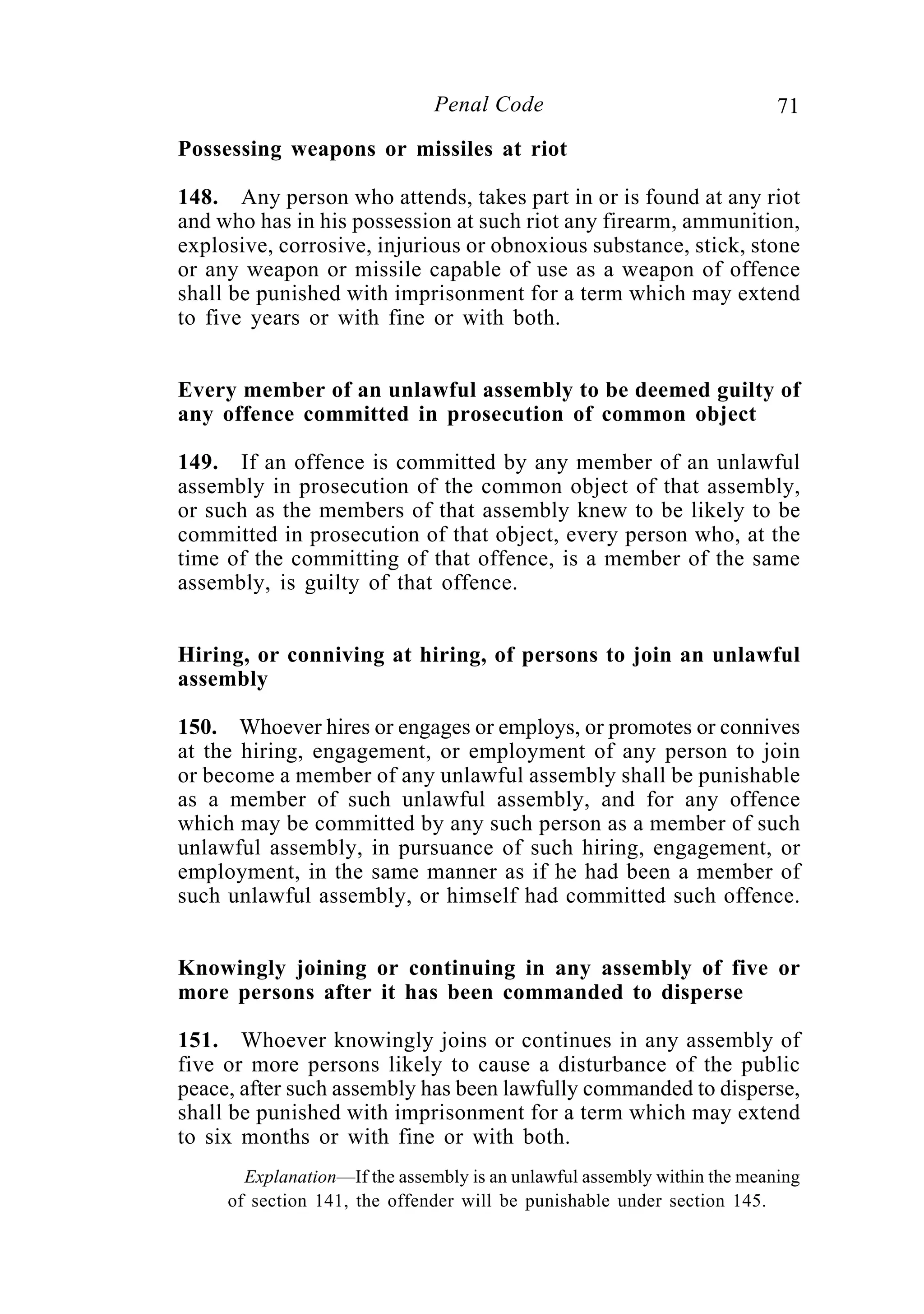 71Penal Code
Possessing weapons or missiles at riot
148. Any person who attends, takes part in or is found at any riot
and who has in his possession at such riot any firearm, ammunition,
explosive, corrosive, injurious or obnoxious substance, stick, stone
or any weapon or missile capable of use as a weapon of offence
shall be punished with imprisonment for a term which may extend
to five years or with fine or with both.
Every member of an unlawful assembly to be deemed guilty of
any offence committed in prosecution of common object
149. If an offence is committed by any member of an unlawful
assembly in prosecution of the common object of that assembly,
or such as the members of that assembly knew to be likely to be
committed in prosecution of that object, every person who, at the
time of the committing of that offence, is a member of the same
assembly, is guilty of that offence.
Hiring, or conniving at hiring, of persons to join an unlawful
assembly
150. Whoever hires or engages or employs, or promotes or connives
at the hiring, engagement, or employment of any person to join
or become a member of any unlawful assembly shall be punishable
as a member of such unlawful assembly, and for any offence
which may be committed by any such person as a member of such
unlawful assembly, in pursuance of such hiring, engagement, or
employment, in the same manner as if he had been a member of
such unlawful assembly, or himself had committed such offence.
Knowingly joining or continuing in any assembly of five or
more persons after it has been commanded to disperse
151. Whoever knowingly joins or continues in any assembly of
five or more persons likely to cause a disturbance of the public
peace, after such assembly has been lawfully commanded to disperse,
shall be punished with imprisonment for a term which may extend
to six months or with fine or with both.
Explanation—If the assembly is an unlawful assembly within the meaning
of section 141, the offender will be punishable under section 145.
 