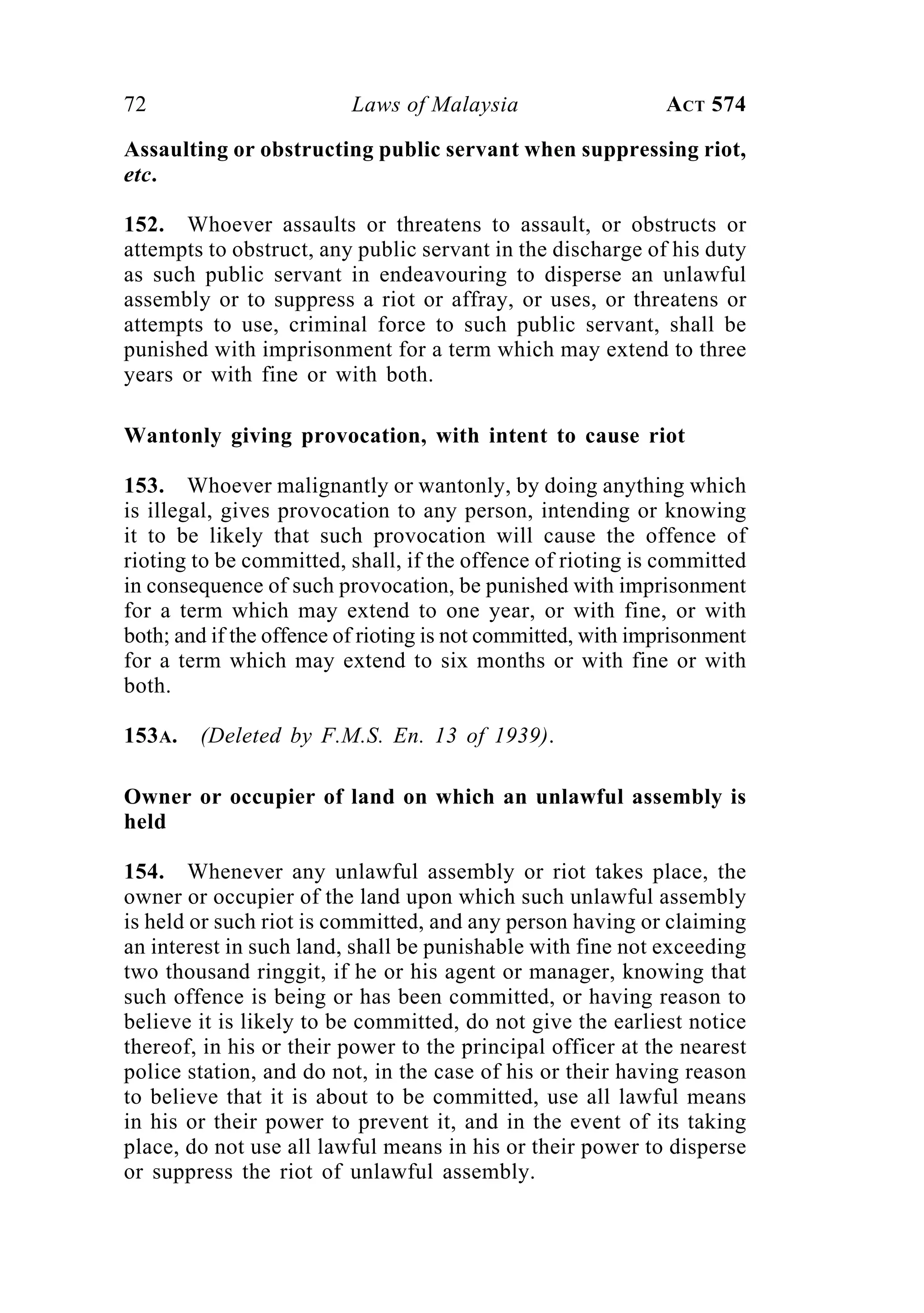 72 Laws of Malaysia ACT 574
Assaulting or obstructing public servant when suppressing riot,
etc.
152. Whoever assaults or threatens to assault, or obstructs or
attempts to obstruct, any public servant in the discharge of his duty
as such public servant in endeavouring to disperse an unlawful
assembly or to suppress a riot or affray, or uses, or threatens or
attempts to use, criminal force to such public servant, shall be
punished with imprisonment for a term which may extend to three
years or with fine or with both.
Wantonly giving provocation, with intent to cause riot
153. Whoever malignantly or wantonly, by doing anything which
is illegal, gives provocation to any person, intending or knowing
it to be likely that such provocation will cause the offence of
rioting to be committed, shall, if the offence of rioting is committed
in consequence of such provocation, be punished with imprisonment
for a term which may extend to one year, or with fine, or with
both; and if the offence of rioting is not committed, with imprisonment
for a term which may extend to six months or with fine or with
both.
153A. (Deleted by F.M.S. En. 13 of 1939).
Owner or occupier of land on which an unlawful assembly is
held
154. Whenever any unlawful assembly or riot takes place, the
owner or occupier of the land upon which such unlawful assembly
is held or such riot is committed, and any person having or claiming
an interest in such land, shall be punishable with fine not exceeding
two thousand ringgit, if he or his agent or manager, knowing that
such offence is being or has been committed, or having reason to
believe it is likely to be committed, do not give the earliest notice
thereof, in his or their power to the principal officer at the nearest
police station, and do not, in the case of his or their having reason
to believe that it is about to be committed, use all lawful means
in his or their power to prevent it, and in the event of its taking
place, do not use all lawful means in his or their power to disperse
or suppress the riot of unlawful assembly.
 