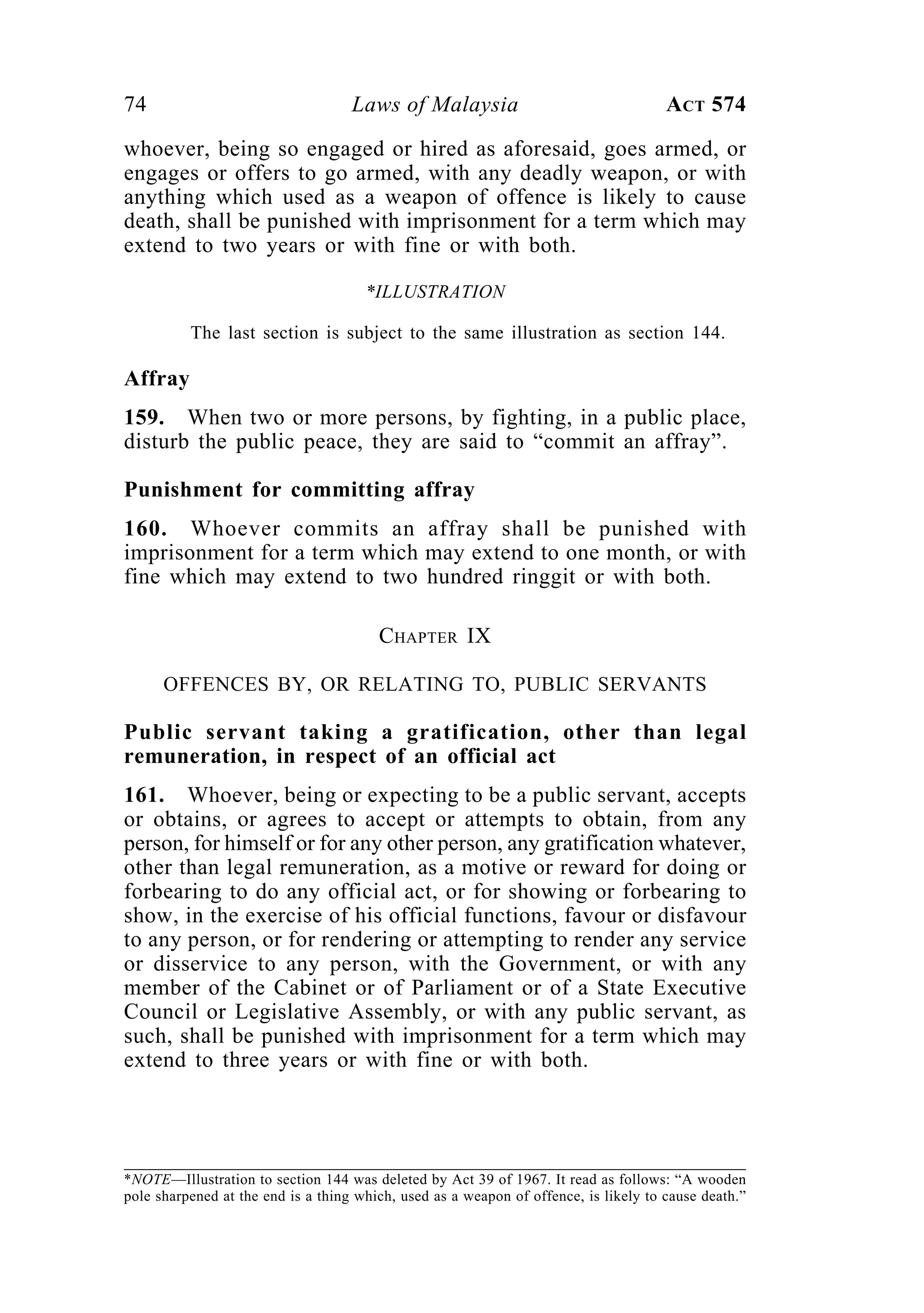 74 Laws of Malaysia ACT 574
whoever, being so engaged or hired as aforesaid, goes armed, or
engages or offers to go armed, with any deadly weapon, or with
anything which used as a weapon of offence is likely to cause
death, shall be punished with imprisonment for a term which may
extend to two years or with fine or with both.
*ILLUSTRATION
The last section is subject to the same illustration as section 144.
Affray
159. When two or more persons, by fighting, in a public place,
disturb the public peace, they are said to “commit an affray”.
Punishment for committing affray
160. Whoever commits an affray shall be punished with
imprisonment for a term which may extend to one month, or with
fine which may extend to two hundred ringgit or with both.
CHAPTER IX
OFFENCES BY, OR RELATING TO, PUBLIC SERVANTS
Public servant taking a gratification, other than legal
remuneration, in respect of an official act
161. Whoever, being or expecting to be a public servant, accepts
or obtains, or agrees to accept or attempts to obtain, from any
person, for himself or for any other person, any gratification whatever,
other than legal remuneration, as a motive or reward for doing or
forbearing to do any official act, or for showing or forbearing to
show, in the exercise of his official functions, favour or disfavour
to any person, or for rendering or attempting to render any service
or disservice to any person, with the Government, or with any
member of the Cabinet or of Parliament or of a State Executive
Council or Legislative Assembly, or with any public servant, as
such, shall be punished with imprisonment for a term which may
extend to three years or with fine or with both.
*NOTE—Illustration to section 144 was deleted by Act 39 of 1967. It read as follows: “A wooden
pole sharpened at the end is a thing which, used as a weapon of offence, is likely to cause death.”
 