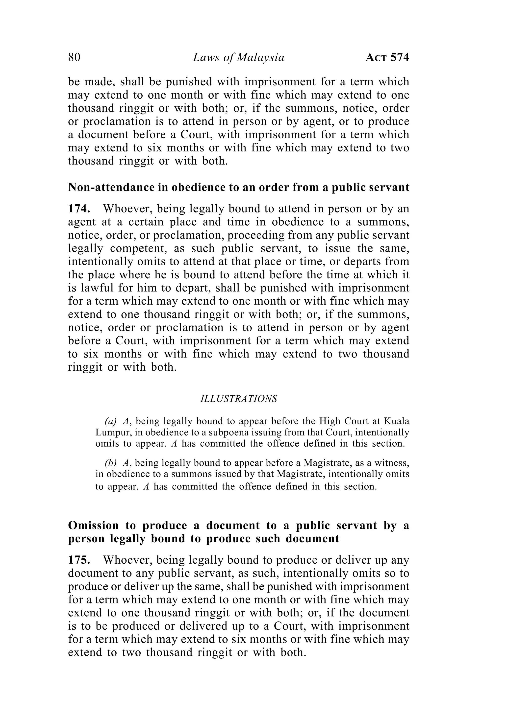 80 Laws of Malaysia ACT 574
be made, shall be punished with imprisonment for a term which
may extend to one month or with fine which may extend to one
thousand ringgit or with both; or, if the summons, notice, order
or proclamation is to attend in person or by agent, or to produce
a document before a Court, with imprisonment for a term which
may extend to six months or with fine which may extend to two
thousand ringgit or with both.
Non-attendance in obedience to an order from a public servant
174. Whoever, being legally bound to attend in person or by an
agent at a certain place and time in obedience to a summons,
notice, order, or proclamation, proceeding from any public servant
legally competent, as such public servant, to issue the same,
intentionally omits to attend at that place or time, or departs from
the place where he is bound to attend before the time at which it
is lawful for him to depart, shall be punished with imprisonment
for a term which may extend to one month or with fine which may
extend to one thousand ringgit or with both; or, if the summons,
notice, order or proclamation is to attend in person or by agent
before a Court, with imprisonment for a term which may extend
to six months or with fine which may extend to two thousand
ringgit or with both.
ILLUSTRATIONS
(a) A, being legally bound to appear before the High Court at Kuala
Lumpur, in obedience to a subpoena issuing from that Court, intentionally
omits to appear. A has committed the offence defined in this section.
(b) A, being legally bound to appear before a Magistrate, as a witness,
in obedience to a summons issued by that Magistrate, intentionally omits
to appear. A has committed the offence defined in this section.
Omission to produce a document to a public servant by a
person legally bound to produce such document
175. Whoever, being legally bound to produce or deliver up any
document to any public servant, as such, intentionally omits so to
produce or deliver up the same, shall be punished with imprisonment
for a term which may extend to one month or with fine which may
extend to one thousand ringgit or with both; or, if the document
is to be produced or delivered up to a Court, with imprisonment
for a term which may extend to six months or with fine which may
extend to two thousand ringgit or with both.
 