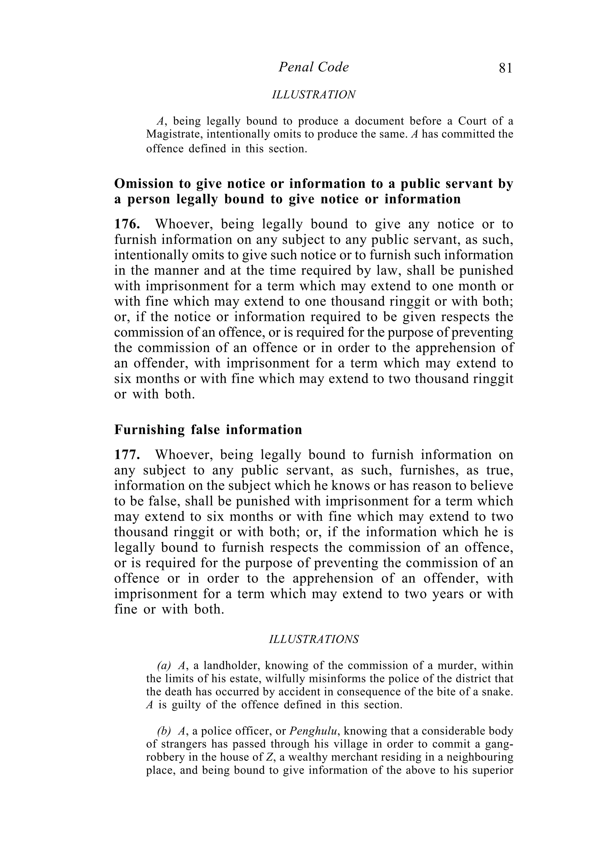 81Penal Code
ILLUSTRATION
A, being legally bound to produce a document before a Court of a
Magistrate, intentionally omits to produce the same. A has committed the
offence defined in this section.
Omission to give notice or information to a public servant by
a person legally bound to give notice or information
176. Whoever, being legally bound to give any notice or to
furnish information on any subject to any public servant, as such,
intentionally omits to give such notice or to furnish such information
in the manner and at the time required by law, shall be punished
with imprisonment for a term which may extend to one month or
with fine which may extend to one thousand ringgit or with both;
or, if the notice or information required to be given respects the
commission of an offence, or is required for the purpose of preventing
the commission of an offence or in order to the apprehension of
an offender, with imprisonment for a term which may extend to
six months or with fine which may extend to two thousand ringgit
or with both.
Furnishing false information
177. Whoever, being legally bound to furnish information on
any subject to any public servant, as such, furnishes, as true,
information on the subject which he knows or has reason to believe
to be false, shall be punished with imprisonment for a term which
may extend to six months or with fine which may extend to two
thousand ringgit or with both; or, if the information which he is
legally bound to furnish respects the commission of an offence,
or is required for the purpose of preventing the commission of an
offence or in order to the apprehension of an offender, with
imprisonment for a term which may extend to two years or with
fine or with both.
ILLUSTRATIONS
(a) A, a landholder, knowing of the commission of a murder, within
the limits of his estate, wilfully misinforms the police of the district that
the death has occurred by accident in consequence of the bite of a snake.
A is guilty of the offence defined in this section.
(b) A, a police officer, or Penghulu, knowing that a considerable body
of strangers has passed through his village in order to commit a gang-
robbery in the house of Z, a wealthy merchant residing in a neighbouring
place, and being bound to give information of the above to his superior
 