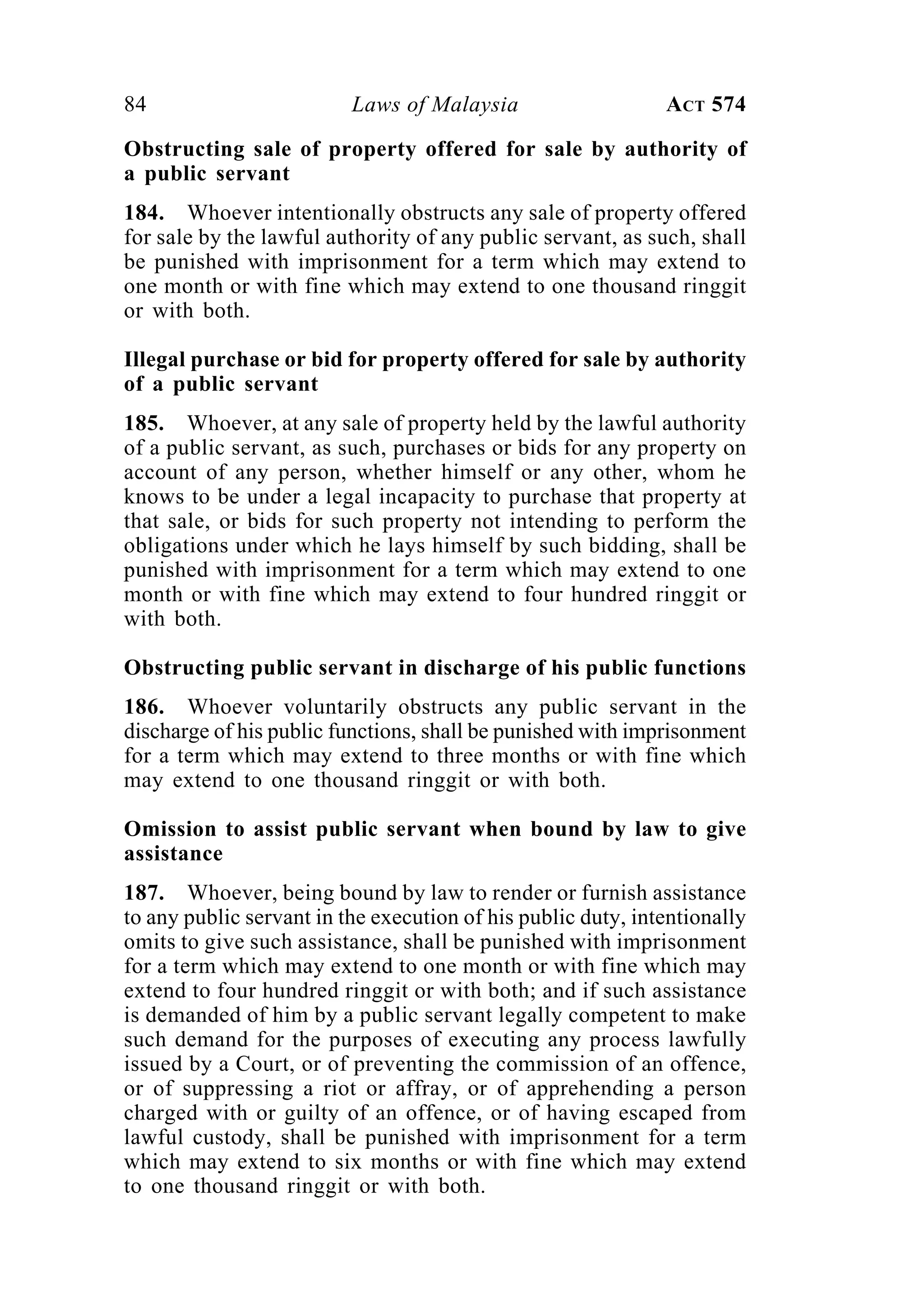 84 Laws of Malaysia ACT 574
Obstructing sale of property offered for sale by authority of
a public servant
184. Whoever intentionally obstructs any sale of property offered
for sale by the lawful authority of any public servant, as such, shall
be punished with imprisonment for a term which may extend to
one month or with fine which may extend to one thousand ringgit
or with both.
Illegal purchase or bid for property offered for sale by authority
of a public servant
185. Whoever, at any sale of property held by the lawful authority
of a public servant, as such, purchases or bids for any property on
account of any person, whether himself or any other, whom he
knows to be under a legal incapacity to purchase that property at
that sale, or bids for such property not intending to perform the
obligations under which he lays himself by such bidding, shall be
punished with imprisonment for a term which may extend to one
month or with fine which may extend to four hundred ringgit or
with both.
Obstructing public servant in discharge of his public functions
186. Whoever voluntarily obstructs any public servant in the
discharge of his public functions, shall be punished with imprisonment
for a term which may extend to three months or with fine which
may extend to one thousand ringgit or with both.
Omission to assist public servant when bound by law to give
assistance
187. Whoever, being bound by law to render or furnish assistance
to any public servant in the execution of his public duty, intentionally
omits to give such assistance, shall be punished with imprisonment
for a term which may extend to one month or with fine which may
extend to four hundred ringgit or with both; and if such assistance
is demanded of him by a public servant legally competent to make
such demand for the purposes of executing any process lawfully
issued by a Court, or of preventing the commission of an offence,
or of suppressing a riot or affray, or of apprehending a person
charged with or guilty of an offence, or of having escaped from
lawful custody, shall be punished with imprisonment for a term
which may extend to six months or with fine which may extend
to one thousand ringgit or with both.
 