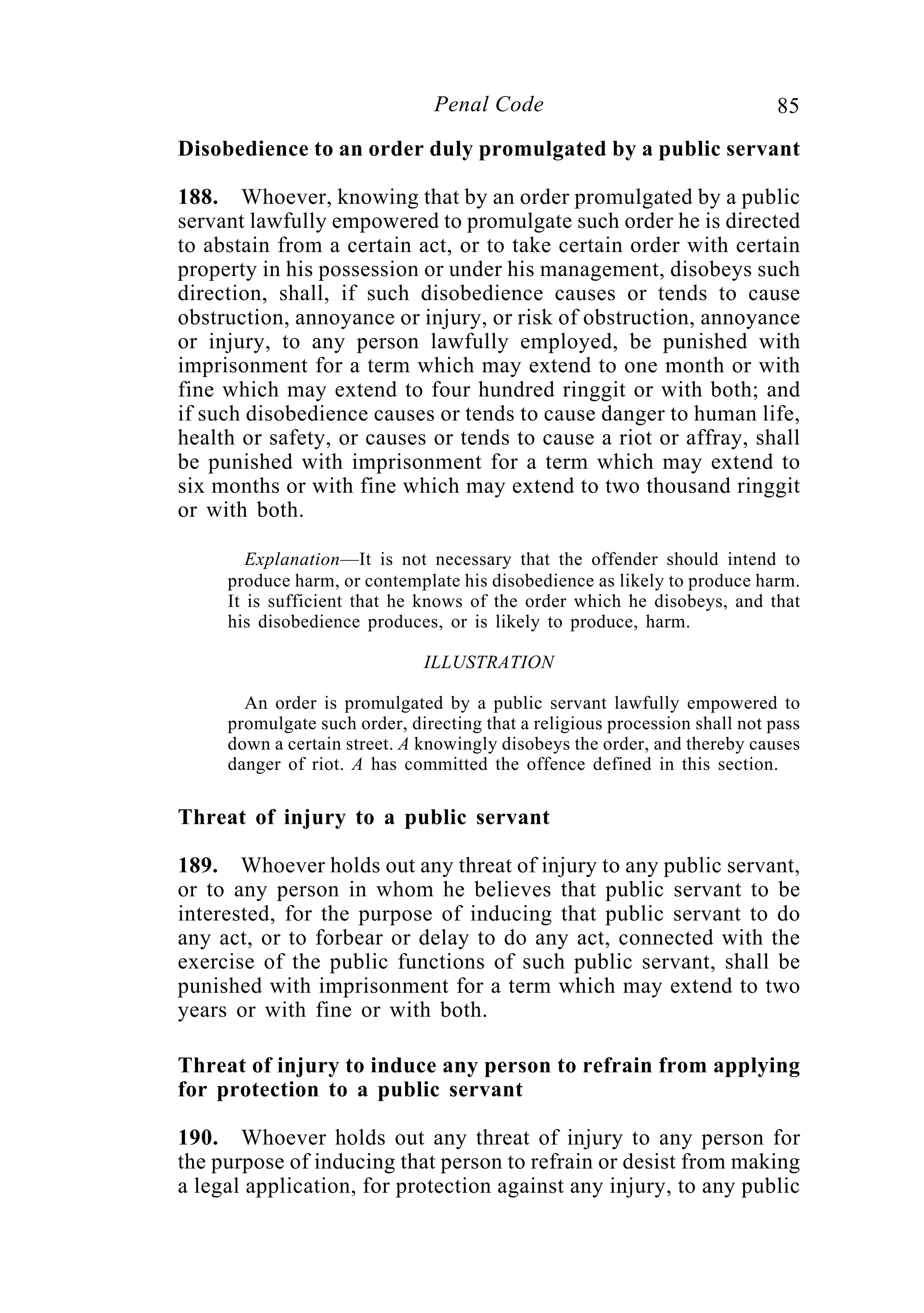 85Penal Code
Disobedience to an order duly promulgated by a public servant
188. Whoever, knowing that by an order promulgated by a public
servant lawfully empowered to promulgate such order he is directed
to abstain from a certain act, or to take certain order with certain
property in his possession or under his management, disobeys such
direction, shall, if such disobedience causes or tends to cause
obstruction, annoyance or injury, or risk of obstruction, annoyance
or injury, to any person lawfully employed, be punished with
imprisonment for a term which may extend to one month or with
fine which may extend to four hundred ringgit or with both; and
if such disobedience causes or tends to cause danger to human life,
health or safety, or causes or tends to cause a riot or affray, shall
be punished with imprisonment for a term which may extend to
six months or with fine which may extend to two thousand ringgit
or with both.
Explanation—It is not necessary that the offender should intend to
produce harm, or contemplate his disobedience as likely to produce harm.
It is sufficient that he knows of the order which he disobeys, and that
his disobedience produces, or is likely to produce, harm.
ILLUSTRATION
An order is promulgated by a public servant lawfully empowered to
promulgate such order, directing that a religious procession shall not pass
down a certain street. A knowingly disobeys the order, and thereby causes
danger of riot. A has committed the offence defined in this section.
Threat of injury to a public servant
189. Whoever holds out any threat of injury to any public servant,
or to any person in whom he believes that public servant to be
interested, for the purpose of inducing that public servant to do
any act, or to forbear or delay to do any act, connected with the
exercise of the public functions of such public servant, shall be
punished with imprisonment for a term which may extend to two
years or with fine or with both.
Threat of injury to induce any person to refrain from applying
for protection to a public servant
190. Whoever holds out any threat of injury to any person for
the purpose of inducing that person to refrain or desist from making
a legal application, for protection against any injury, to any public
 
