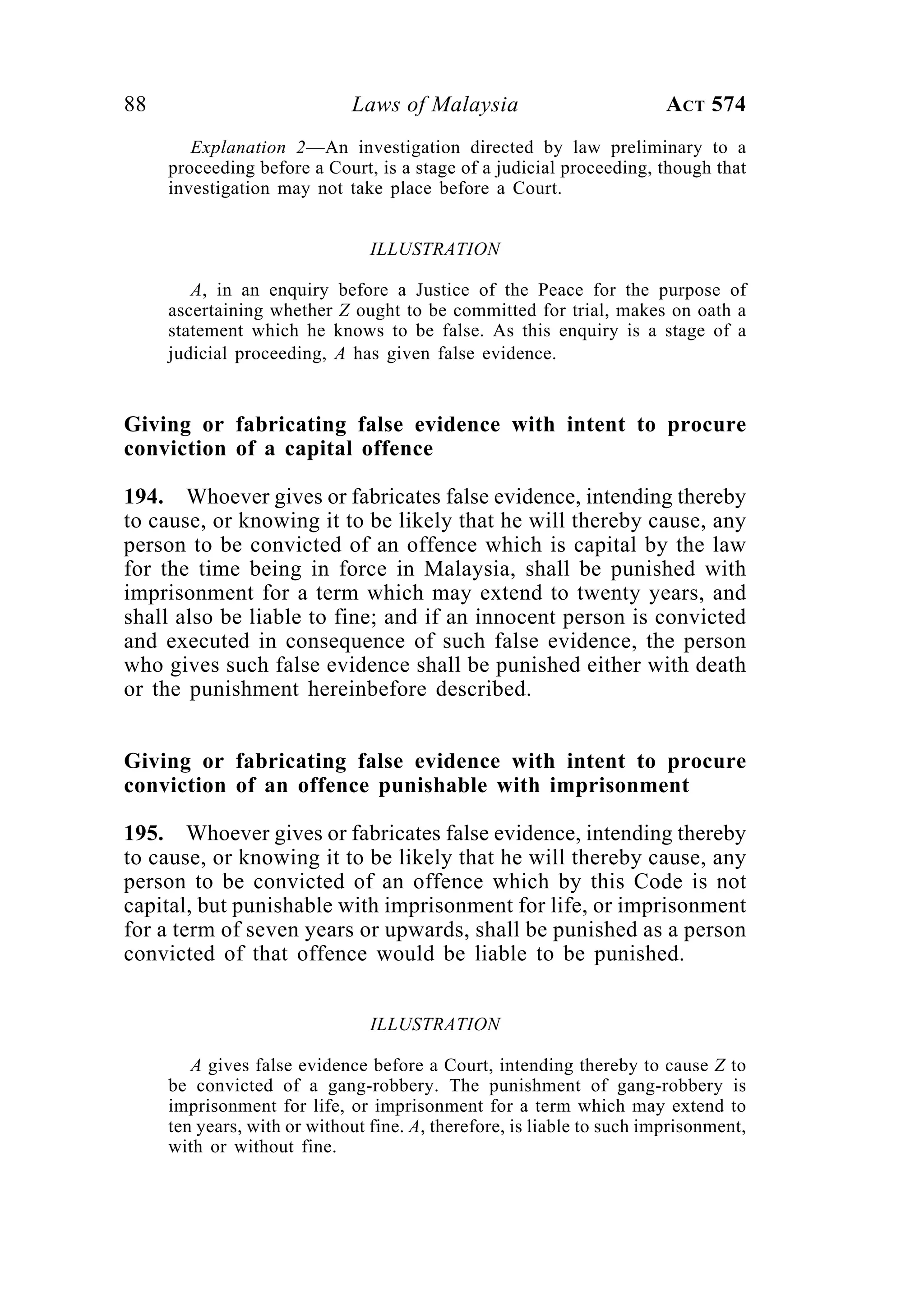 88 Laws of Malaysia ACT 574
Explanation 2—An investigation directed by law preliminary to a
proceeding before a Court, is a stage of a judicial proceeding, though that
investigation may not take place before a Court.
ILLUSTRATION
A, in an enquiry before a Justice of the Peace for the purpose of
ascertaining whether Z ought to be committed for trial, makes on oath a
statement which he knows to be false. As this enquiry is a stage of a
judicial proceeding, A has given false evidence.
Giving or fabricating false evidence with intent to procure
conviction of a capital offence
194. Whoever gives or fabricates false evidence, intending thereby
to cause, or knowing it to be likely that he will thereby cause, any
person to be convicted of an offence which is capital by the law
for the time being in force in Malaysia, shall be punished with
imprisonment for a term which may extend to twenty years, and
shall also be liable to fine; and if an innocent person is convicted
and executed in consequence of such false evidence, the person
who gives such false evidence shall be punished either with death
or the punishment hereinbefore described.
Giving or fabricating false evidence with intent to procure
conviction of an offence punishable with imprisonment
195. Whoever gives or fabricates false evidence, intending thereby
to cause, or knowing it to be likely that he will thereby cause, any
person to be convicted of an offence which by this Code is not
capital, but punishable with imprisonment for life, or imprisonment
for a term of seven years or upwards, shall be punished as a person
convicted of that offence would be liable to be punished.
ILLUSTRATION
A gives false evidence before a Court, intending thereby to cause Z to
be convicted of a gang-robbery. The punishment of gang-robbery is
imprisonment for life, or imprisonment for a term which may extend to
ten years, with or without fine. A, therefore, is liable to such imprisonment,
with or without fine.
 