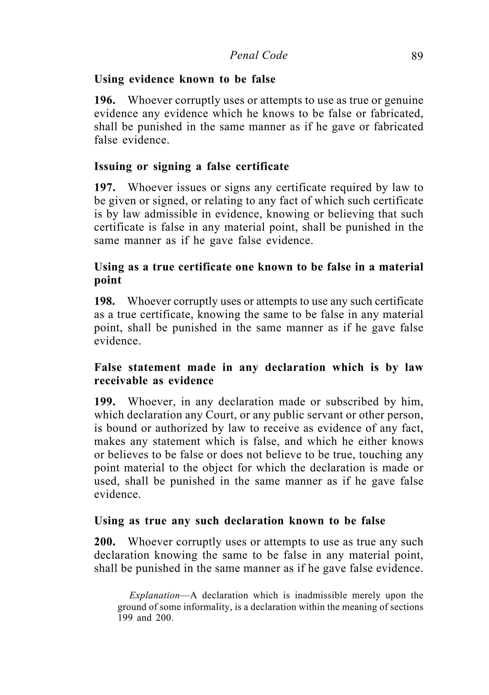 89Penal Code
Using evidence known to be false
196. Whoever corruptly uses or attempts to use as true or genuine
evidence any evidence which he knows to be false or fabricated,
shall be punished in the same manner as if he gave or fabricated
false evidence.
Issuing or signing a false certificate
197. Whoever issues or signs any certificate required by law to
be given or signed, or relating to any fact of which such certificate
is by law admissible in evidence, knowing or believing that such
certificate is false in any material point, shall be punished in the
same manner as if he gave false evidence.
Using as a true certificate one known to be false in a material
point
198. Whoever corruptly uses or attempts to use any such certificate
as a true certificate, knowing the same to be false in any material
point, shall be punished in the same manner as if he gave false
evidence.
False statement made in any declaration which is by law
receivable as evidence
199. Whoever, in any declaration made or subscribed by him,
which declaration any Court, or any public servant or other person,
is bound or authorized by law to receive as evidence of any fact,
makes any statement which is false, and which he either knows
or believes to be false or does not believe to be true, touching any
point material to the object for which the declaration is made or
used, shall be punished in the same manner as if he gave false
evidence.
Using as true any such declaration known to be false
200. Whoever corruptly uses or attempts to use as true any such
declaration knowing the same to be false in any material point,
shall be punished in the same manner as if he gave false evidence.
Explanation—A declaration which is inadmissible merely upon the
ground of some informality, is a declaration within the meaning of sections
199 and 200.
 
