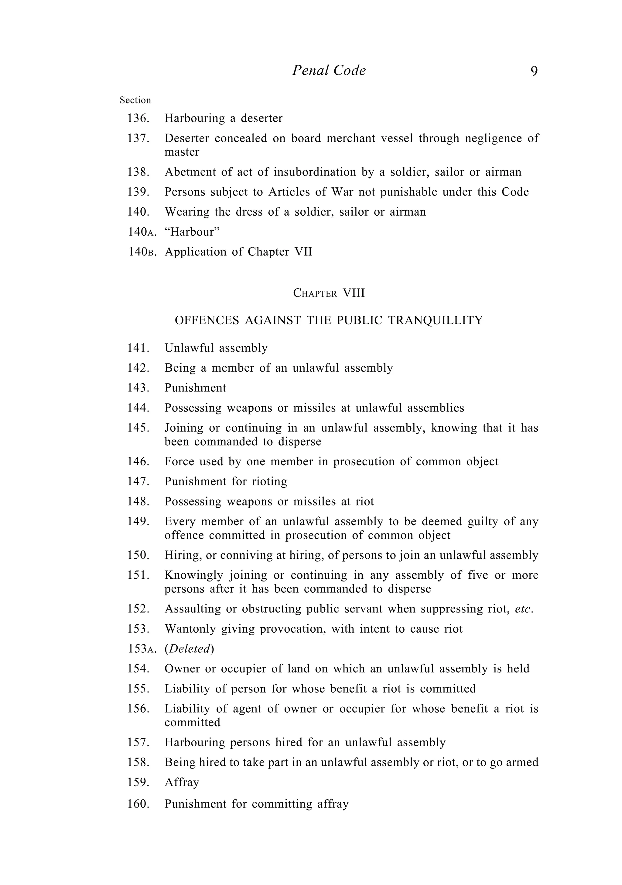 9Penal Code
Section
136. Harbouring a deserter
137. Deserter concealed on board merchant vessel through negligence of
master
138. Abetment of act of insubordination by a soldier, sailor or airman
139. Persons subject to Articles of War not punishable under this Code
140. Wearing the dress of a soldier, sailor or airman
140A. “Harbour”
140B. Application of Chapter VII
CHAPTER VIII
OFFENCES AGAINST THE PUBLIC TRANQUILLITY
141. Unlawful assembly
142. Being a member of an unlawful assembly
143. Punishment
144. Possessing weapons or missiles at unlawful assemblies
145. Joining or continuing in an unlawful assembly, knowing that it has
been commanded to disperse
146. Force used by one member in prosecution of common object
147. Punishment for rioting
148. Possessing weapons or missiles at riot
149. Every member of an unlawful assembly to be deemed guilty of any
offence committed in prosecution of common object
150. Hiring, or conniving at hiring, of persons to join an unlawful assembly
151. Knowingly joining or continuing in any assembly of five or more
persons after it has been commanded to disperse
152. Assaulting or obstructing public servant when suppressing riot, etc.
153. Wantonly giving provocation, with intent to cause riot
153A. (Deleted)
154. Owner or occupier of land on which an unlawful assembly is held
155. Liability of person for whose benefit a riot is committed
156. Liability of agent of owner or occupier for whose benefit a riot is
committed
157. Harbouring persons hired for an unlawful assembly
158. Being hired to take part in an unlawful assembly or riot, or to go armed
159. Affray
160. Punishment for committing affray
 