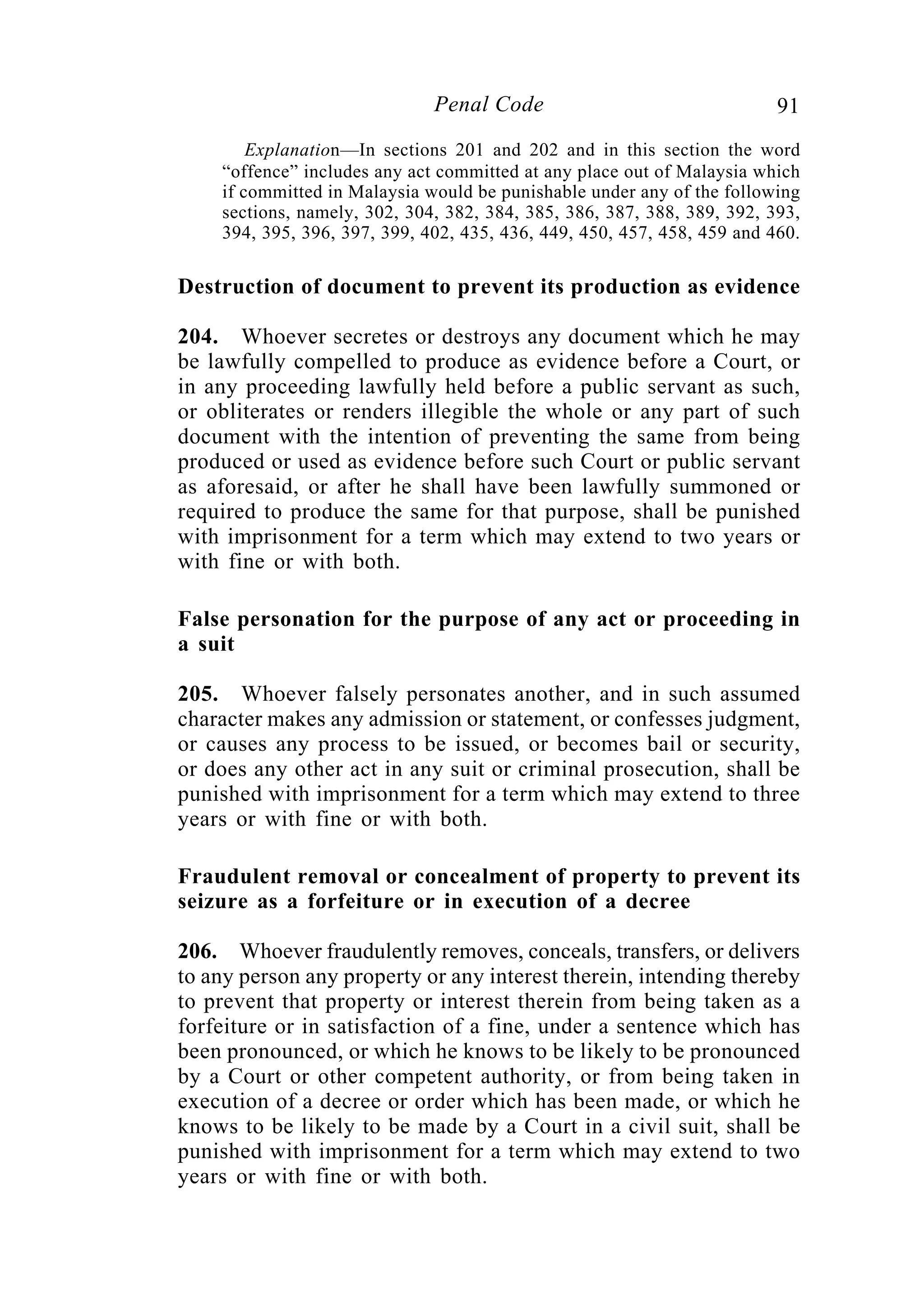 91Penal Code
Explanation—In sections 201 and 202 and in this section the word
“offence” includes any act committed at any place out of Malaysia which
if committed in Malaysia would be punishable under any of the following
sections, namely, 302, 304, 382, 384, 385, 386, 387, 388, 389, 392, 393,
394, 395, 396, 397, 399, 402, 435, 436, 449, 450, 457, 458, 459 and 460.
Destruction of document to prevent its production as evidence
204. Whoever secretes or destroys any document which he may
be lawfully compelled to produce as evidence before a Court, or
in any proceeding lawfully held before a public servant as such,
or obliterates or renders illegible the whole or any part of such
document with the intention of preventing the same from being
produced or used as evidence before such Court or public servant
as aforesaid, or after he shall have been lawfully summoned or
required to produce the same for that purpose, shall be punished
with imprisonment for a term which may extend to two years or
with fine or with both.
False personation for the purpose of any act or proceeding in
a suit
205. Whoever falsely personates another, and in such assumed
character makes any admission or statement, or confesses judgment,
or causes any process to be issued, or becomes bail or security,
or does any other act in any suit or criminal prosecution, shall be
punished with imprisonment for a term which may extend to three
years or with fine or with both.
Fraudulent removal or concealment of property to prevent its
seizure as a forfeiture or in execution of a decree
206. Whoever fraudulently removes, conceals, transfers, or delivers
to any person any property or any interest therein, intending thereby
to prevent that property or interest therein from being taken as a
forfeiture or in satisfaction of a fine, under a sentence which has
been pronounced, or which he knows to be likely to be pronounced
by a Court or other competent authority, or from being taken in
execution of a decree or order which has been made, or which he
knows to be likely to be made by a Court in a civil suit, shall be
punished with imprisonment for a term which may extend to two
years or with fine or with both.
 