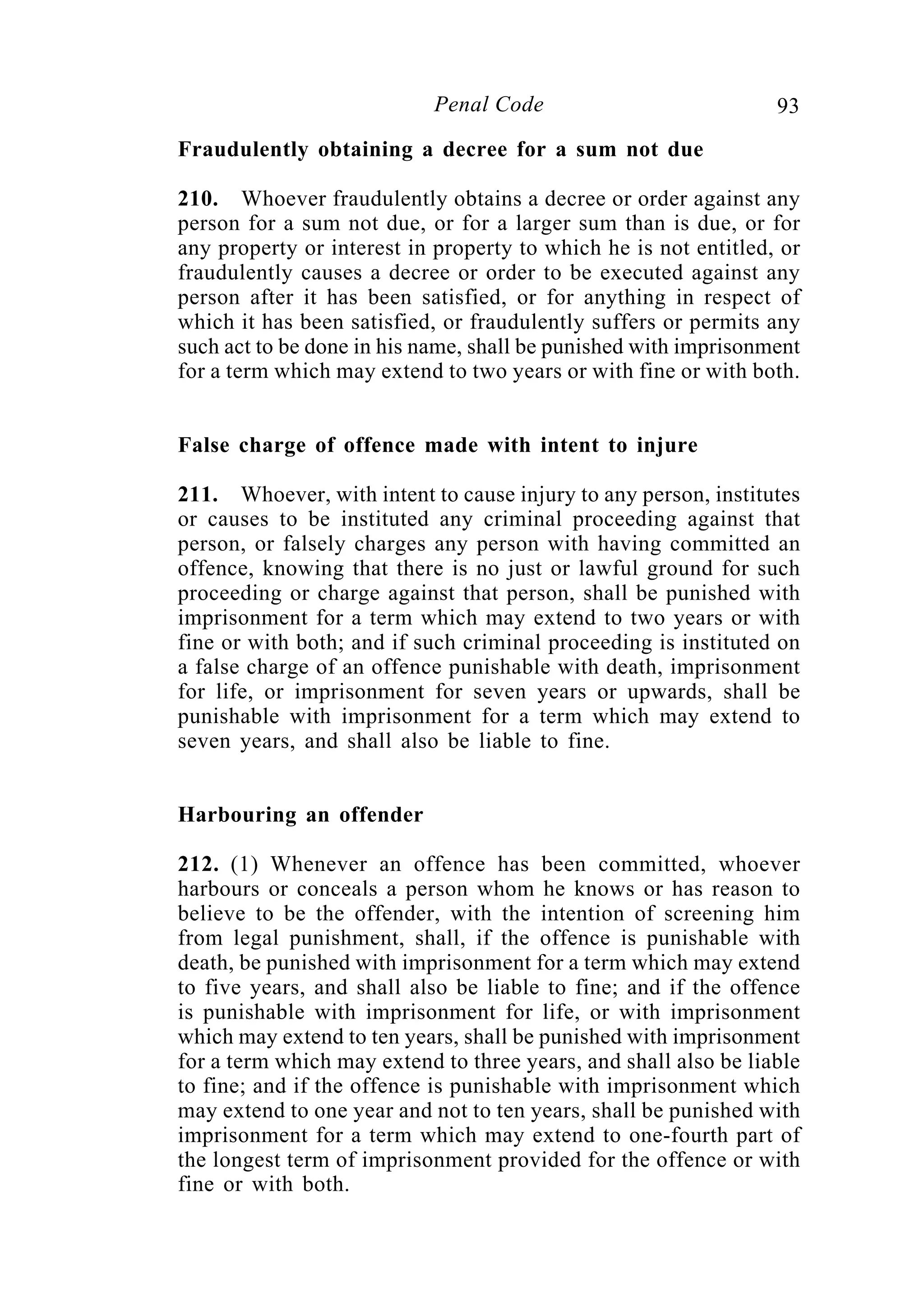 93Penal Code
Fraudulently obtaining a decree for a sum not due
210. Whoever fraudulently obtains a decree or order against any
person for a sum not due, or for a larger sum than is due, or for
any property or interest in property to which he is not entitled, or
fraudulently causes a decree or order to be executed against any
person after it has been satisfied, or for anything in respect of
which it has been satisfied, or fraudulently suffers or permits any
such act to be done in his name, shall be punished with imprisonment
for a term which may extend to two years or with fine or with both.
False charge of offence made with intent to injure
211. Whoever, with intent to cause injury to any person, institutes
or causes to be instituted any criminal proceeding against that
person, or falsely charges any person with having committed an
offence, knowing that there is no just or lawful ground for such
proceeding or charge against that person, shall be punished with
imprisonment for a term which may extend to two years or with
fine or with both; and if such criminal proceeding is instituted on
a false charge of an offence punishable with death, imprisonment
for life, or imprisonment for seven years or upwards, shall be
punishable with imprisonment for a term which may extend to
seven years, and shall also be liable to fine.
Harbouring an offender
212. (1) Whenever an offence has been committed, whoever
harbours or conceals a person whom he knows or has reason to
believe to be the offender, with the intention of screening him
from legal punishment, shall, if the offence is punishable with
death, be punished with imprisonment for a term which may extend
to five years, and shall also be liable to fine; and if the offence
is punishable with imprisonment for life, or with imprisonment
which may extend to ten years, shall be punished with imprisonment
for a term which may extend to three years, and shall also be liable
to fine; and if the offence is punishable with imprisonment which
may extend to one year and not to ten years, shall be punished with
imprisonment for a term which may extend to one-fourth part of
the longest term of imprisonment provided for the offence or with
fine or with both.
 