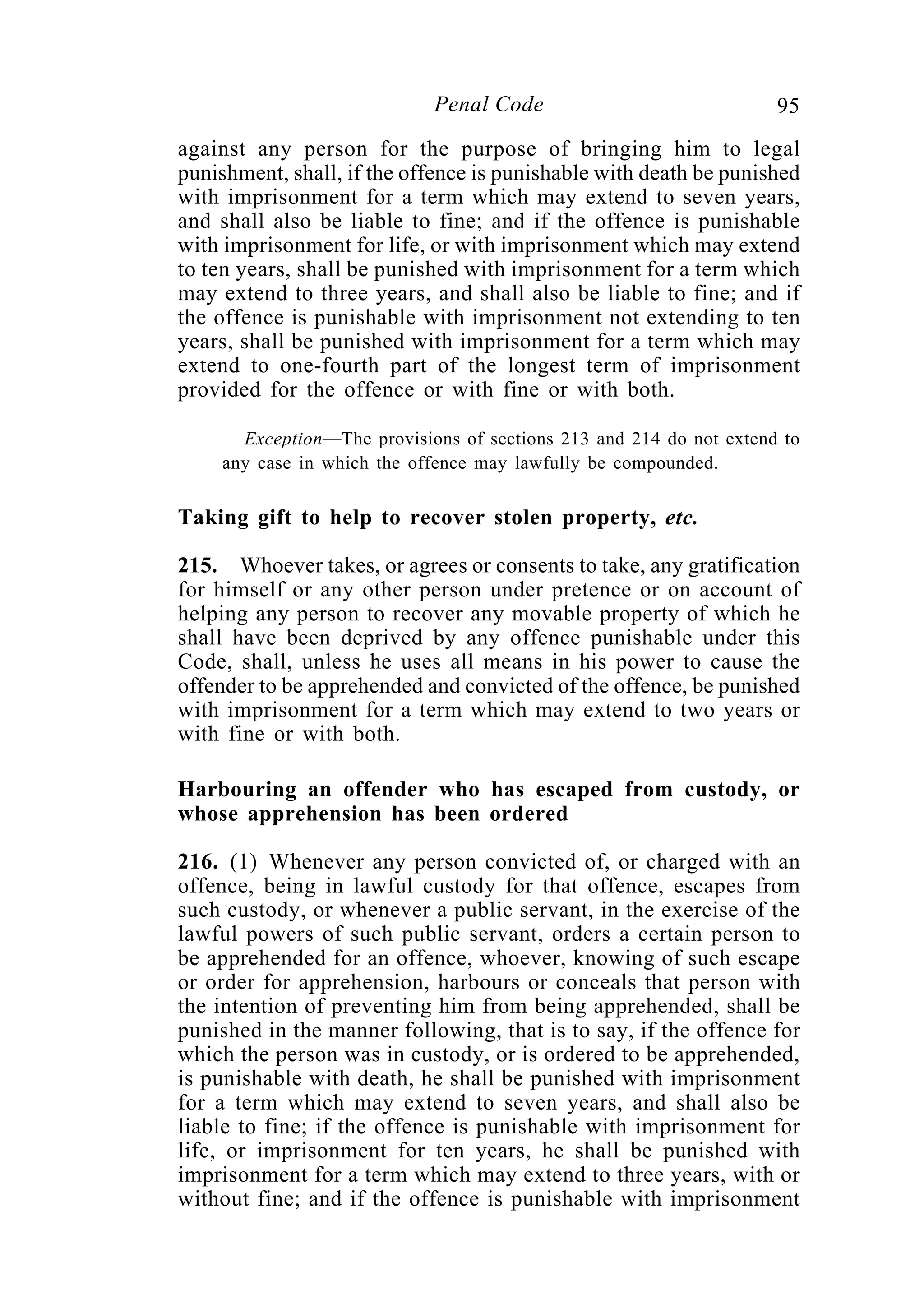 95Penal Code
against any person for the purpose of bringing him to legal
punishment, shall, if the offence is punishable with death be punished
with imprisonment for a term which may extend to seven years,
and shall also be liable to fine; and if the offence is punishable
with imprisonment for life, or with imprisonment which may extend
to ten years, shall be punished with imprisonment for a term which
may extend to three years, and shall also be liable to fine; and if
the offence is punishable with imprisonment not extending to ten
years, shall be punished with imprisonment for a term which may
extend to one-fourth part of the longest term of imprisonment
provided for the offence or with fine or with both.
Exception—The provisions of sections 213 and 214 do not extend to
any case in which the offence may lawfully be compounded.
Taking gift to help to recover stolen property, etc.
215. Whoever takes, or agrees or consents to take, any gratification
for himself or any other person under pretence or on account of
helping any person to recover any movable property of which he
shall have been deprived by any offence punishable under this
Code, shall, unless he uses all means in his power to cause the
offender to be apprehended and convicted of the offence, be punished
with imprisonment for a term which may extend to two years or
with fine or with both.
Harbouring an offender who has escaped from custody, or
whose apprehension has been ordered
216. (1) Whenever any person convicted of, or charged with an
offence, being in lawful custody for that offence, escapes from
such custody, or whenever a public servant, in the exercise of the
lawful powers of such public servant, orders a certain person to
be apprehended for an offence, whoever, knowing of such escape
or order for apprehension, harbours or conceals that person with
the intention of preventing him from being apprehended, shall be
punished in the manner following, that is to say, if the offence for
which the person was in custody, or is ordered to be apprehended,
is punishable with death, he shall be punished with imprisonment
for a term which may extend to seven years, and shall also be
liable to fine; if the offence is punishable with imprisonment for
life, or imprisonment for ten years, he shall be punished with
imprisonment for a term which may extend to three years, with or
without fine; and if the offence is punishable with imprisonment
 