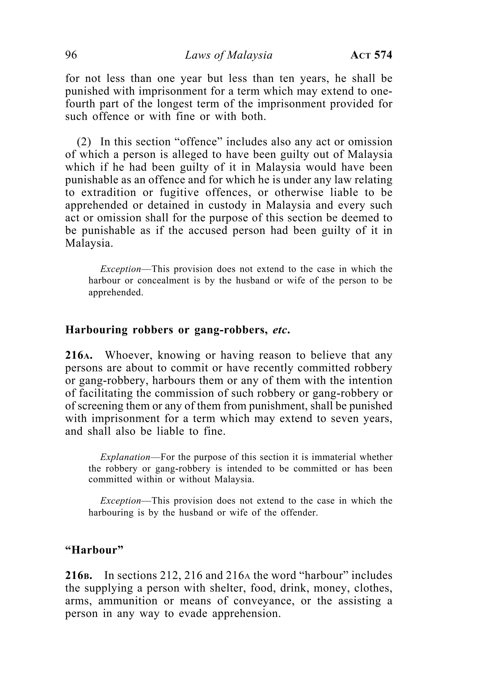 96 Laws of Malaysia ACT 574
for not less than one year but less than ten years, he shall be
punished with imprisonment for a term which may extend to one-
fourth part of the longest term of the imprisonment provided for
such offence or with fine or with both.
(2) In this section “offence” includes also any act or omission
of which a person is alleged to have been guilty out of Malaysia
which if he had been guilty of it in Malaysia would have been
punishable as an offence and for which he is under any law relating
to extradition or fugitive offences, or otherwise liable to be
apprehended or detained in custody in Malaysia and every such
act or omission shall for the purpose of this section be deemed to
be punishable as if the accused person had been guilty of it in
Malaysia.
Exception—This provision does not extend to the case in which the
harbour or concealment is by the husband or wife of the person to be
apprehended.
Harbouring robbers or gang-robbers, etc.
216A. Whoever, knowing or having reason to believe that any
persons are about to commit or have recently committed robbery
or gang-robbery, harbours them or any of them with the intention
of facilitating the commission of such robbery or gang-robbery or
of screening them or any of them from punishment, shall be punished
with imprisonment for a term which may extend to seven years,
and shall also be liable to fine.
Explanation—For the purpose of this section it is immaterial whether
the robbery or gang-robbery is intended to be committed or has been
committed within or without Malaysia.
Exception—This provision does not extend to the case in which the
harbouring is by the husband or wife of the offender.
“Harbour”
216B. In sections 212, 216 and 216A the word “harbour” includes
the supplying a person with shelter, food, drink, money, clothes,
arms, ammunition or means of conveyance, or the assisting a
person in any way to evade apprehension.
 