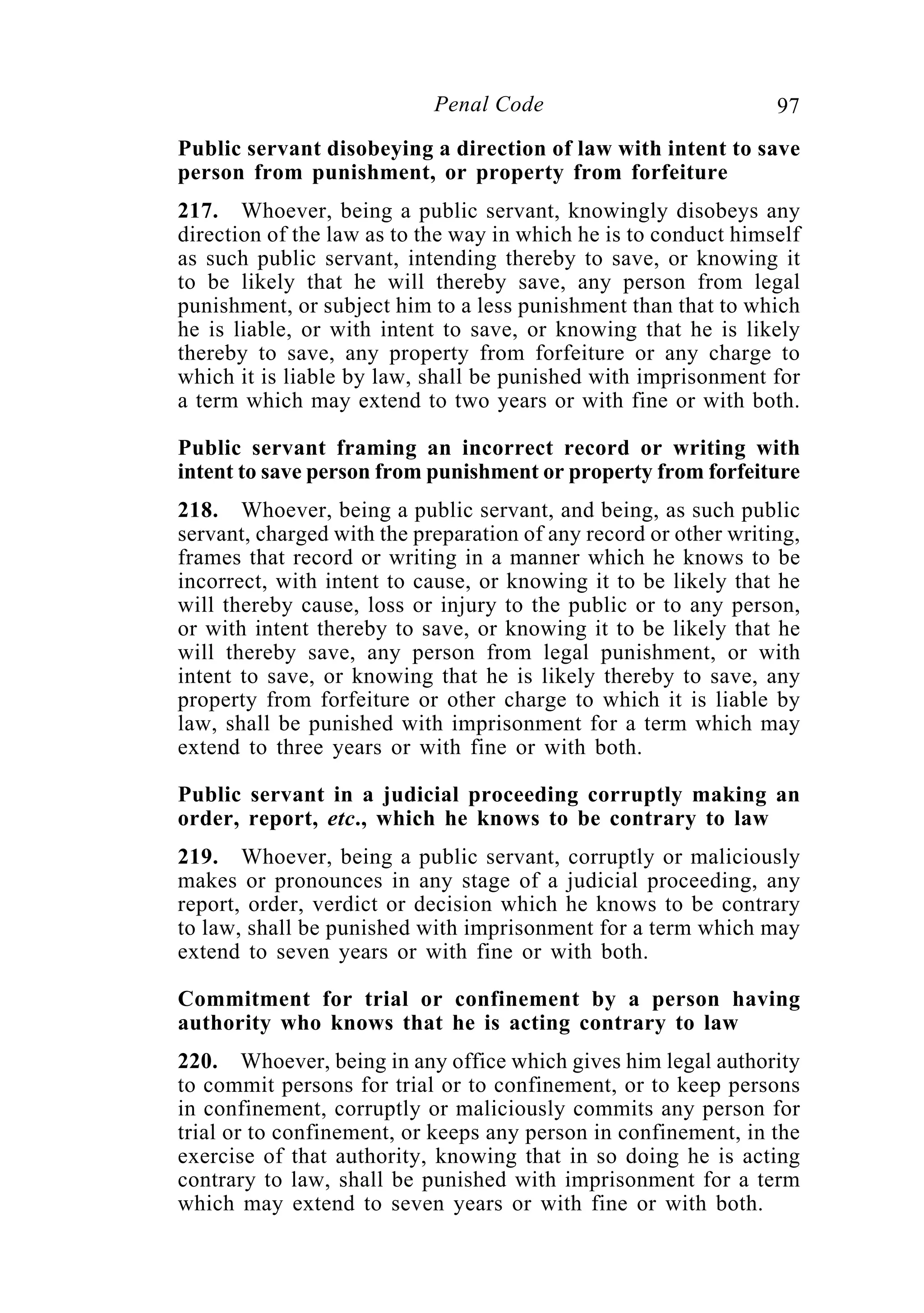 97Penal Code
Public servant disobeying a direction of law with intent to save
person from punishment, or property from forfeiture
217. Whoever, being a public servant, knowingly disobeys any
direction of the law as to the way in which he is to conduct himself
as such public servant, intending thereby to save, or knowing it
to be likely that he will thereby save, any person from legal
punishment, or subject him to a less punishment than that to which
he is liable, or with intent to save, or knowing that he is likely
thereby to save, any property from forfeiture or any charge to
which it is liable by law, shall be punished with imprisonment for
a term which may extend to two years or with fine or with both.
Public servant framing an incorrect record or writing with
intent to save person from punishment or property from forfeiture
218. Whoever, being a public servant, and being, as such public
servant, charged with the preparation of any record or other writing,
frames that record or writing in a manner which he knows to be
incorrect, with intent to cause, or knowing it to be likely that he
will thereby cause, loss or injury to the public or to any person,
or with intent thereby to save, or knowing it to be likely that he
will thereby save, any person from legal punishment, or with
intent to save, or knowing that he is likely thereby to save, any
property from forfeiture or other charge to which it is liable by
law, shall be punished with imprisonment for a term which may
extend to three years or with fine or with both.
Public servant in a judicial proceeding corruptly making an
order, report, etc., which he knows to be contrary to law
219. Whoever, being a public servant, corruptly or maliciously
makes or pronounces in any stage of a judicial proceeding, any
report, order, verdict or decision which he knows to be contrary
to law, shall be punished with imprisonment for a term which may
extend to seven years or with fine or with both.
Commitment for trial or confinement by a person having
authority who knows that he is acting contrary to law
220. Whoever, being in any office which gives him legal authority
to commit persons for trial or to confinement, or to keep persons
in confinement, corruptly or maliciously commits any person for
trial or to confinement, or keeps any person in confinement, in the
exercise of that authority, knowing that in so doing he is acting
contrary to law, shall be punished with imprisonment for a term
which may extend to seven years or with fine or with both.
 