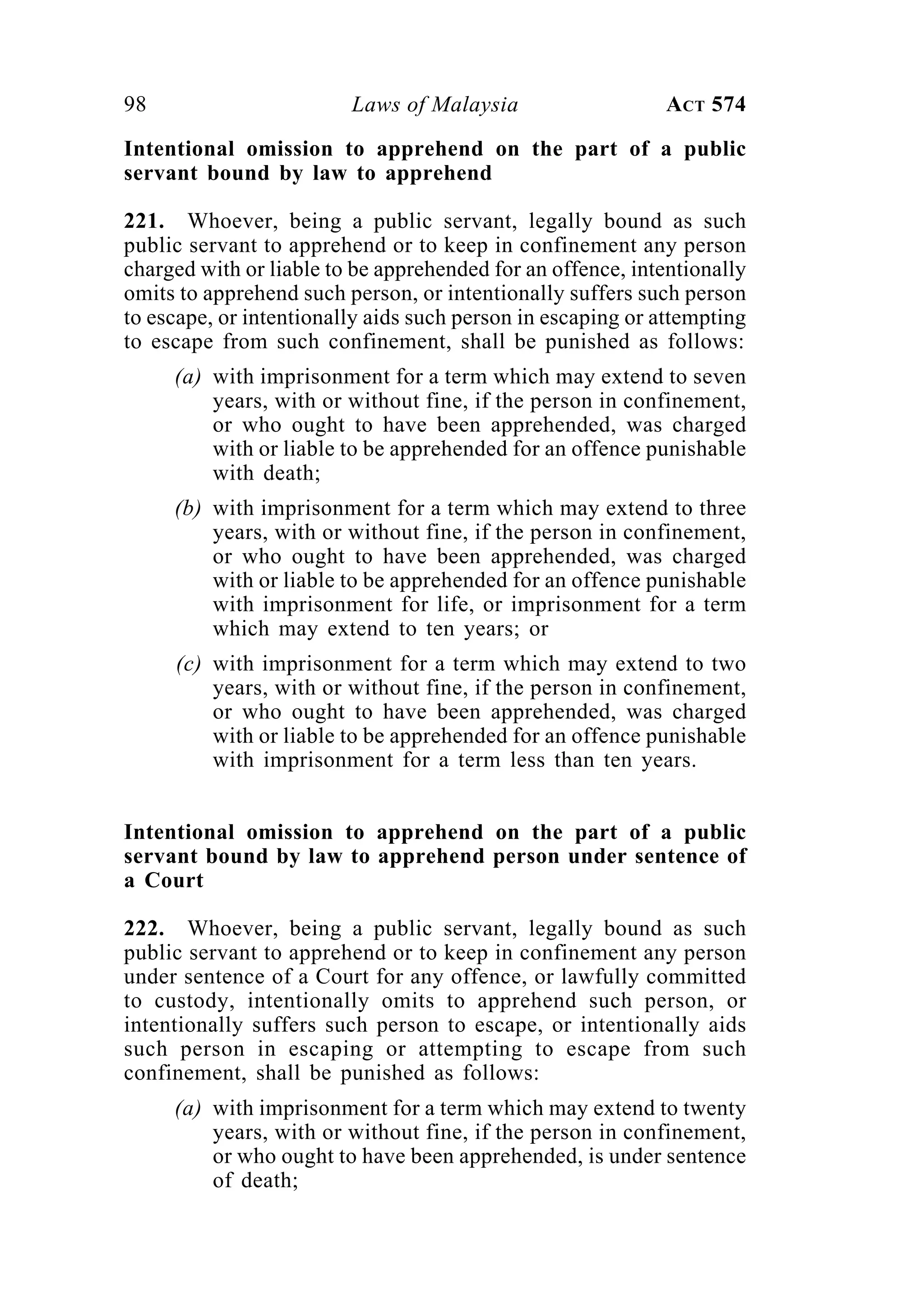98 Laws of Malaysia ACT 574
Intentional omission to apprehend on the part of a public
servant bound by law to apprehend
221. Whoever, being a public servant, legally bound as such
public servant to apprehend or to keep in confinement any person
charged with or liable to be apprehended for an offence, intentionally
omits to apprehend such person, or intentionally suffers such person
to escape, or intentionally aids such person in escaping or attempting
to escape from such confinement, shall be punished as follows:
(a) with imprisonment for a term which may extend to seven
years, with or without fine, if the person in confinement,
or who ought to have been apprehended, was charged
with or liable to be apprehended for an offence punishable
with death;
(b) with imprisonment for a term which may extend to three
years, with or without fine, if the person in confinement,
or who ought to have been apprehended, was charged
with or liable to be apprehended for an offence punishable
with imprisonment for life, or imprisonment for a term
which may extend to ten years; or
(c) with imprisonment for a term which may extend to two
years, with or without fine, if the person in confinement,
or who ought to have been apprehended, was charged
with or liable to be apprehended for an offence punishable
with imprisonment for a term less than ten years.
Intentional omission to apprehend on the part of a public
servant bound by law to apprehend person under sentence of
a Court
222. Whoever, being a public servant, legally bound as such
public servant to apprehend or to keep in confinement any person
under sentence of a Court for any offence, or lawfully committed
to custody, intentionally omits to apprehend such person, or
intentionally suffers such person to escape, or intentionally aids
such person in escaping or attempting to escape from such
confinement, shall be punished as follows:
(a) with imprisonment for a term which may extend to twenty
years, with or without fine, if the person in confinement,
or who ought to have been apprehended, is under sentence
of death;
 