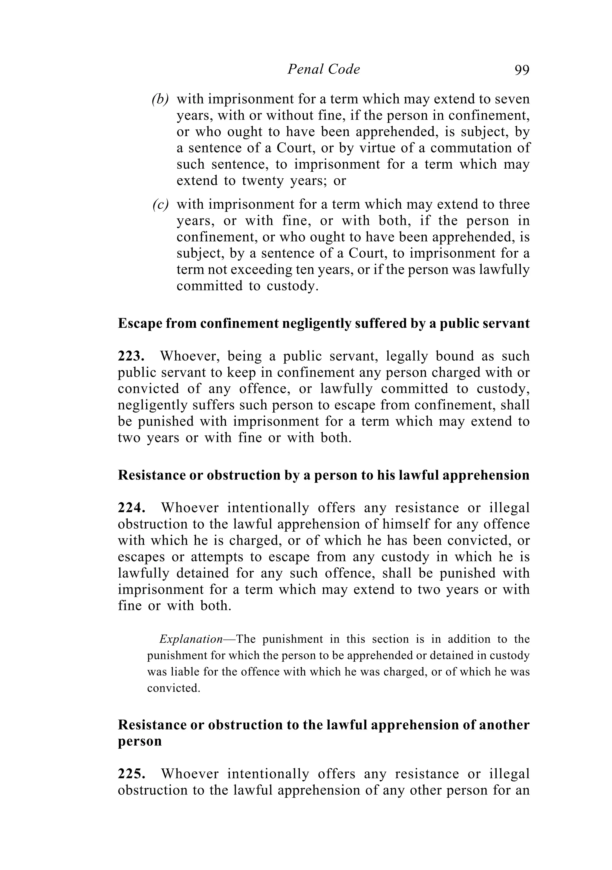 99Penal Code
(b) with imprisonment for a term which may extend to seven
years, with or without fine, if the person in confinement,
or who ought to have been apprehended, is subject, by
a sentence of a Court, or by virtue of a commutation of
such sentence, to imprisonment for a term which may
extend to twenty years; or
(c) with imprisonment for a term which may extend to three
years, or with fine, or with both, if the person in
confinement, or who ought to have been apprehended, is
subject, by a sentence of a Court, to imprisonment for a
term not exceeding ten years, or if the person was lawfully
committed to custody.
Escape from confinement negligently suffered by a public servant
223. Whoever, being a public servant, legally bound as such
public servant to keep in confinement any person charged with or
convicted of any offence, or lawfully committed to custody,
negligently suffers such person to escape from confinement, shall
be punished with imprisonment for a term which may extend to
two years or with fine or with both.
Resistance or obstruction by a person to his lawful apprehension
224. Whoever intentionally offers any resistance or illegal
obstruction to the lawful apprehension of himself for any offence
with which he is charged, or of which he has been convicted, or
escapes or attempts to escape from any custody in which he is
lawfully detained for any such offence, shall be punished with
imprisonment for a term which may extend to two years or with
fine or with both.
Explanation—The punishment in this section is in addition to the
punishment for which the person to be apprehended or detained in custody
was liable for the offence with which he was charged, or of which he was
convicted.
Resistance or obstruction to the lawful apprehension of another
person
225. Whoever intentionally offers any resistance or illegal
obstruction to the lawful apprehension of any other person for an
 