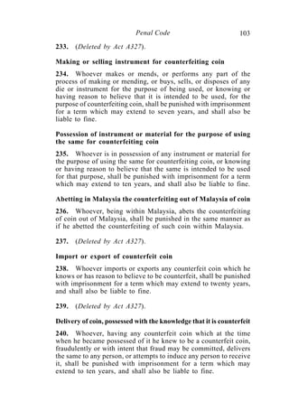 103Penal Code
233. (Deleted by Act A327).
Making or selling instrument for counterfeiting coin
234. Whoever makes or mends, or performs any part of the
process of making or mending, or buys, sells, or disposes of any
die or instrument for the purpose of being used, or knowing or
having reason to believe that it is intended to be used, for the
purpose of counterfeiting coin, shall be punished with imprisonment
for a term which may extend to seven years, and shall also be
liable to fine.
Possession of instrument or material for the purpose of using
the same for counterfeiting coin
235. Whoever is in possession of any instrument or material for
the purpose of using the same for counterfeiting coin, or knowing
or having reason to believe that the same is intended to be used
for that purpose, shall be punished with imprisonment for a term
which may extend to ten years, and shall also be liable to fine.
Abetting in Malaysia the counterfeiting out of Malaysia of coin
236. Whoever, being within Malaysia, abets the counterfeiting
of coin out of Malaysia, shall be punished in the same manner as
if he abetted the counterfeiting of such coin within Malaysia.
237. (Deleted by Act A327).
Import or export of counterfeit coin
238. Whoever imports or exports any counterfeit coin which he
knows or has reason to believe to be counterfeit, shall be punished
with imprisonment for a term which may extend to twenty years,
and shall also be liable to fine.
239. (Deleted by Act A327).
Delivery of coin, possessed with the knowledge that it is counterfeit
240. Whoever, having any counterfeit coin which at the time
when he became possessed of it he knew to be a counterfeit coin,
fraudulently or with intent that fraud may be committed, delivers
the same to any person, or attempts to induce any person to receive
it, shall be punished with imprisonment for a term which may
extend to ten years, and shall also be liable to fine.
 