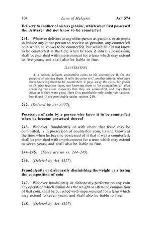 104 Laws of Malaysia ACT 574
Delivery to another of coin as genuine, which when first possessed
the deliverer did not know to be counterfeit
241. Whoever delivers to any other person as genuine, or attempts
to induce any other person to receive as genuine, any counterfeit
coin which he knows to be counterfeit, but which he did not know
to be counterfeit at the time when he took it into his possession,
shall be punished with imprisonment for a term which may extend
to five years, and shall also be liable to fine.
ILLUSTRATION
A, a coiner, delivers counterfeit coins to his accomplice B, for the
purpose of uttering them. B sells the coins to C, another utterer, who buys
them knowing them to be counterfeit. C pays away the coins for goods
to D, who receives them, not knowing them to be counterfeit. D, after
receiving the coins discovers that they are counterfeit, and pays them
away as if they were good. Here D is punishable only under this section,
but B and C are punishable under section 240.
242. (Deleted by Act A327).
Possession of coin by a person who knew it to be counterfeit
when he became possessed thereof
243. Whoever, fraudulently or with intent that fraud may be
committed, is in possession of counterfeit coin, having known at
the time when he became possessed of it that it was a counterfeit,
shall be punished with imprisonment for a term which may extend
to seven years, and shall also be liable to fine.
244–245. (There are no ss. 244–245).
246. (Deleted by Act A327).
Fraudulently or dishonestly diminishing the weight or altering
the composition of coin
247. Whoever fraudulently or dishonestly performs on any coin
any operation which diminishes the weight or alters the composition
of that coin, shall be punished with imprisonment for a term which
may extend to seven years, and shall also be liable to fine.
248. (Deleted by Act A327).
 
