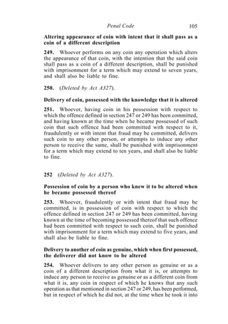 105Penal Code
Altering appearance of coin with intent that it shall pass as a
coin of a different description
249. Whoever performs on any coin any operation which alters
the appearance of that coin, with the intention that the said coin
shall pass as a coin of a different description, shall be punished
with imprisonment for a term which may extend to seven years,
and shall also be liable to fine.
250. (Deleted by Act A327).
Delivery of coin, possessed with the knowledge that it is altered
251. Whoever, having coin in his possession with respect to
which the offence defined in section 247 or 249 has been committed,
and having known at the time when he became possessed of such
coin that such offence had been committed with respect to it,
fraudulently or with intent that fraud may be committed, delivers
such coin to any other person, or attempts to induce any other
person to receive the same, shall be punished with imprisonment
for a term which may extend to ten years, and shall also be liable
to fine.
252 (Deleted by Act A327).
Possession of coin by a person who knew it to be altered when
he became possessed thereof
253. Whoever, fraudulently or with intent that fraud may be
committed, is in possession of coin with respect to which the
offence defined in section 247 or 249 has been committed, having
known at the time of becoming possessed thereof that such offence
had been committed with respect to such coin, shall be punished
with imprisonment for a term which may extend to five years, and
shall also be liable to fine.
Delivery to another of coin as genuine, which when first possessed,
the deliverer did not know to be altered
254. Whoever delivers to any other person as genuine or as a
coin of a different description from what it is, or attempts to
induce any person to receive as genuine or as a different coin from
what it is, any coin in respect of which he knows that any such
operation as that mentioned in section 247 or 249, has been performed,
but in respect of which he did not, at the time when he took it into
 