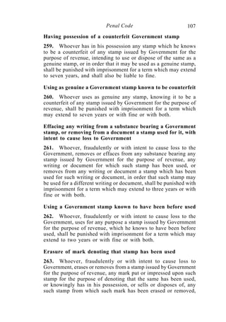107Penal Code
Having possession of a counterfeit Government stamp
259. Whoever has in his possession any stamp which he knows
to be a counterfeit of any stamp issued by Government for the
purpose of revenue, intending to use or dispose of the same as a
genuine stamp, or in order that it may be used as a genuine stamp,
shall be punished with imprisonment for a term which may extend
to seven years, and shall also be liable to fine.
Using as genuine a Government stamp known to be counterfeit
260. Whoever uses as genuine any stamp, knowing it to be a
counterfeit of any stamp issued by Government for the purpose of
revenue, shall be punished with imprisonment for a term which
may extend to seven years or with fine or with both.
Effacing any writing from a substance bearing a Government
stamp, or removing from a document a stamp used for it, with
intent to cause loss to Government
261. Whoever, fraudulently or with intent to cause loss to the
Government, removes or effaces from any substance bearing any
stamp issued by Government for the purpose of revenue, any
writing or document for which such stamp has been used, or
removes from any writing or document a stamp which has been
used for such writing or document, in order that such stamp may
be used for a different writing or document, shall be punished with
imprisonment for a term which may extend to three years or with
fine or with both.
Using a Government stamp known to have been before used
262. Whoever, fraudulently or with intent to cause loss to the
Government, uses for any purpose a stamp issued by Government
for the purpose of revenue, which he knows to have been before
used, shall be punished with imprisonment for a term which may
extend to two years or with fine or with both.
Erasure of mark denoting that stamp has been used
263. Whoever, fraudulently or with intent to cause loss to
Government, erases or removes from a stamp issued by Government
for the purpose of revenue, any mark put or impressed upon such
stamp for the purpose of denoting that the same has been used,
or knowingly has in his possession, or sells or disposes of, any
such stamp from which such mark has been erased or removed,
 