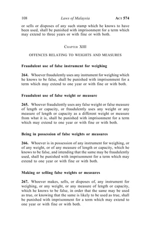 108 Laws of Malaysia ACT 574
or sells or disposes of any such stamp which he knows to have
been used, shall be punished with imprisonment for a term which
may extend to three years or with fine or with both.
CHAPTER XIII
OFFENCES RELATING TO WEIGHTS AND MEASURES
Fraudulent use of false instrument for weighing
264. Whoever fraudulently uses any instrument for weighing which
he knows to be false, shall be punished with imprisonment for a
term which may extend to one year or with fine or with both.
Fraudulent use of false weight or measure
265. Whoever fraudulently uses any false weight or false measure
of length or capacity, or fraudulently uses any weight or any
measure of length or capacity as a different weight or measure
from what it is, shall be punished with imprisonment for a term
which may extend to one year or with fine or with both.
Being in possession of false weights or measures
266. Whoever is in possession of any instrument for weighing, or
of any weight, or of any measure of length or capacity, which he
knows to be false, and intending that the same may be fraudulently
used, shall be punished with imprisonment for a term which may
extend to one year or with fine or with both.
Making or selling false weights or measures
267. Whoever makes, sells, or disposes of, any instrument for
weighing, or any weight, or any measure of length or capacity,
which he knows to be false, in order that the same may be used
as true, or knowing that the same is likely to be used as true, shall
be punished with imprisonment for a term which may extend to
one year or with fine or with both.
 