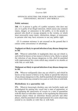109Penal Code
CHAPTER XIV
OFFENCES AFFECTING THE PUBLIC HEALTH, SAFETY,
CONVENIENCE, DECENCY AND MORALS
Public nuisance
268. (1) A person is guilty of a public nuisance, who does any
act, or is guilty of an illegal omission, which causes any common
injury, danger, or annoyance to the public, or to the people in
general who dwell or occupy property in the vicinity, or which
must necessarily cause injury, obstruction, danger, or annoyance
to persons who may have occasion to use any public right.
(2) A common nuisance is not excused on the ground that it
causes some convenience or advantage.
Negligent act likely to spread infection of any disease dangerous
to life
269. Whoever unlawfully or negligently does any act which is,
and which he knows or has reason to believe to be, likely to spread
the infection of any disease dangerous to life, shall be punished
with imprisonment for a term which may extend to six months or
with fine or with both.
Malignant act likely to spread infection of any disease dangerous
to life
270. Whoever malignantly does any act which is, and which he
knows or has reason to believe to be, likely to spread the infection
of any disease dangerous to life, shall be punished with imprisonment
for a term which may extend to two years or with fine or with both.
Disobedience to a quarantine rule
271. Whoever knowingly disobeys any rule lawfully made and
promulgated for putting any vessel into a state of quarantine, or
for regulating the intercourse of vessels in a state of quarantine
with the shore or with other vessels, or for regulating the intercourse
between places where an infectious disease prevails and other
places, shall be punished with imprisonment for a term which may
extend to six months or with fine or with both.
 