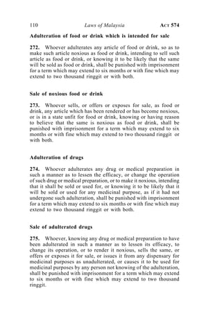 110 Laws of Malaysia ACT 574
Adulteration of food or drink which is intended for sale
272. Whoever adulterates any article of food or drink, so as to
make such article noxious as food or drink, intending to sell such
article as food or drink, or knowing it to be likely that the same
will be sold as food or drink, shall be punished with imprisonment
for a term which may extend to six months or with fine which may
extend to two thousand ringgit or with both.
Sale of noxious food or drink
273. Whoever sells, or offers or exposes for sale, as food or
drink, any article which has been rendered or has become noxious,
or is in a state unfit for food or drink, knowing or having reason
to believe that the same is noxious as food or drink, shall be
punished with imprisonment for a term which may extend to six
months or with fine which may extend to two thousand ringgit or
with both.
Adulteration of drugs
274. Whoever adulterates any drug or medical preparation in
such a manner as to lessen the efficacy, or change the operation
of such drug or medical preparation, or to make it noxious, intending
that it shall be sold or used for, or knowing it to be likely that it
will be sold or used for any medicinal purpose, as if it had not
undergone such adulteration, shall be punished with imprisonment
for a term which may extend to six months or with fine which may
extend to two thousand ringgit or with both.
Sale of adulterated drugs
275. Whoever, knowing any drug or medical preparation to have
been adulterated in such a manner as to lessen its efficacy, to
change its operation, or to render it noxious, sells the same, or
offers or exposes it for sale, or issues it from any dispensary for
medicinal purposes as unadulterated, or causes it to be used for
medicinal purposes by any person not knowing of the adulteration,
shall be punished with imprisonment for a term which may extend
to six months or with fine which may extend to two thousand
ringgit.
 