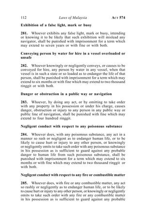 112 Laws of Malaysia ACT 574
Exhibition of a false light, mark or buoy
281. Whoever exhibits any false light, mark or buoy, intending
or knowing it to be likely that such exhibition will mislead any
navigator, shall be punished with imprisonment for a term which
may extend to seven years or with fine or with both.
Conveying person by water for hire in a vessel overloaded or
unsafe
282. Whoever knowingly or negligently conveys, or causes to be
conveyed for hire, any person by water in any vessel, when that
vessel is in such a state or so loaded as to endanger the life of that
person, shall be punished with imprisonment for a term which may
extend to six months or with fine which may extend to two thousand
ringgit or with both.
Danger or obstruction in a public way or navigation
283. Whoever, by doing any act, or by omitting to take order
with any property in his possession or under his charge, causes
danger, obstruction or injury to any person in any public way or
public line of navigation, shall be punished with fine which may
extend to four hundred ringgit.
Negligent conduct with respect to any poisonous substance
284. Whoever does, with any poisonous substance, any act in a
manner so rash or negligent as to endanger human life, or to be
likely to cause hurt or injury to any other person, or knowingly
or negligently omits to take such order with any poisonous substance
in his possession as is sufficient to guard against any probable
danger to human life from such poisonous substance, shall be
punished with imprisonment for a term which may extend to six
months or with fine which may extend to two thousand ringgit or
with both.
Negligent conduct with respect to any fire or combustible matter
285. Whoever does, with fire or any combustible matter, any act
so rashly or negligently as to endanger human life, or to be likely
to cause hurt or injury to any other person, or knowingly or negligently
omits to take such order with any fire or any combustible matter
in his possession as is sufficient to guard against any probable
 