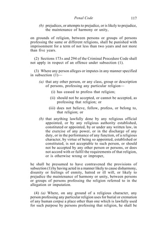 117Penal Code
(b) prejudices, or attempts to prejudice, or is likely to prejudice,
the maintenance of harmony or unity,
on grounds of religion, between persons or groups of persons
professing the same or different religions, shall be punished with
imprisonment for a term of not less than two years and not more
than five years.
(2) Sections 173A and 294 of the Criminal Procedure Code shall
not apply in respect of an offence under subsection (1).
(3) Where any person alleges or imputes in any manner specified
in subsection (1)—
(a) that any other person, or any class, group or description
of persons, professing any particular religion—
(i) has ceased to profess that religion;
(ii) should not be accepted, or cannot be accepted, as
professing that religion; or
(iii) does not believe, follow, profess, or belong to,
that religion; or
(b) that anything lawfully done by any religious official
appointed, or by any religious authority established,
constituted or appointed, by or under any written law, in
the exercise of any power, or in the discharge of any
duty, or in the performance of any function, of a religious
character, by virtue of being so appointed, established or
constituted, is not acceptable to such person, or should
not be accepted by any other person or persons, or does
not accord with or fulfil the requirements of that religion,
or is otherwise wrong or improper,
he shall be presumed to have contravened the provisions of
subsection (1) by having acted in a manner likely to cause disharmony,
disunity or feelings of enmity, hatred or ill will, or likely to
prejudice the maintenance of harmony or unity, between persons
or groups of persons professing the religion referred to in the
allegation or imputation.
(4) (a) Where, on any ground of a religious character, any
person professing any particular religion uses for burial or cremation
of any human corpse a place other than one which is lawfully used
for such purpose by persons professing that religion, he shall be
 