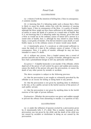121Penal Code
ILLUSTRATIONS
(a) A shoots Z with the intention of killing him. Z dies in consequence.
A commits murder.
(b) A, knowing that Z is labouring under such a disease that a blow
is likely to cause his death, strikes him with the intention of causing
bodily injury. Z dies in consequence of the blow. A is guilty of murder,
although the blow might not have been sufficient in the ordinary course
of nature to cause the death of a person in a sound state of health. But
if A, not knowing that Z is labouring under any disease, gives him such
a blow as would not in the ordinary course of nature kill a person in a
sound state of health, here A, although he may intend to cause bodily
injury, is not guilty of murder, if he did not intend to cause death, or such
bodily injury as in the ordinary course of nature would cause death.
(c) A intentionally gives Z a sword-cut or club-wound sufficient to
cause the death of a man in the ordinary course of nature. Z dies in
consequence. Here A is guilty of murder, although he may not have
intended to cause Z’s death.
(d) A, without any excuse, fires a loaded cannon into a crowd of
persons and kills one of them. A is guilty of murder, although he may not
have had a premeditated design to kill any particular individual.
Exception 1—Culpable homicide is not murder if the offender, whilst
deprived of the power of self control by grave and sudden provocation,
causes the death of the person who gave the provocation, or causes the
death of any other person by mistake or accident.
The above exception is subject to the following provisos:
(a) that the provocation is not sought or voluntarily provoked by the
offender as an excuse for killing or doing harm to any person;
(b) that the provocation is not given by anything done in obedience
to the law, or by a public servant in the lawful exercise of the powers of
such public servant;
(c) that the provocation is not given by anything done in the lawful
exercise of the right of private defence.
Explanation—Whether the provocation was grave and sudden enough
to prevent the offence from amounting to murder, is a question of fact.
ILLUSTRATIONS
(a) A, under the influence of passion excited by a provocation given
by Z, intentionally kills Y, Z’s child. This is murder, inasmuch as the
provocation was not given by the child, and the death of the child was
not caused by accident or misfortune in doing an act caused by the
provocation.
 