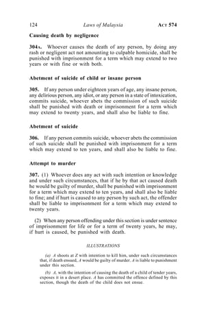 124 Laws of Malaysia ACT 574
Causing death by negligence
304A. Whoever causes the death of any person, by doing any
rash or negligent act not amounting to culpable homicide, shall be
punished with imprisonment for a term which may extend to two
years or with fine or with both.
Abetment of suicide of child or insane person
305. If any person under eighteen years of age, any insane person,
any delirious person, any idiot, or any person in a state of intoxication,
commits suicide, whoever abets the commission of such suicide
shall be punished with death or imprisonment for a term which
may extend to twenty years, and shall also be liable to fine.
Abetment of suicide
306. If any person commits suicide, whoever abets the commission
of such suicide shall be punished with imprisonment for a term
which may extend to ten years, and shall also be liable to fine.
Attempt to murder
307. (1) Whoever does any act with such intention or knowledge
and under such circumstances, that if he by that act caused death
he would be guilty of murder, shall be punished with imprisonment
for a term which may extend to ten years, and shall also be liable
to fine; and if hurt is caused to any person by such act, the offender
shall be liable to imprisonment for a term which may extend to
twenty years.
(2) When any person offending under this section is under sentence
of imprisonment for life or for a term of twenty years, he may,
if hurt is caused, be punished with death.
ILLUSTRATIONS
(a) A shoots at Z with intention to kill him, under such circumstances
that, if death ensued, A would be guilty of murder. A is liable to punishment
under this section.
(b) A, with the intention of causing the death of a child of tender years,
exposes it in a desert place. A has committed the offence defined by this
section, though the death of the child does not ensue.
 