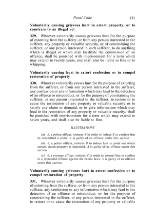 131Penal Code
Voluntarily causing grievous hurt to extort property, or to
constrain to an illegal act
329. Whoever voluntarily causes grievous hurt for the purpose
of extorting from the sufferer, or from any person interested in the
sufferer, any property or valuable security, or of constraining the
sufferer, or any person interested in such sufferer, to do anything
which is illegal or which may facilitate the commission of an
offence, shall be punished with imprisonment for a term which
may extend to twenty years, and shall also be liable to fine or to
whipping.
Voluntarily causing hurt to extort confession or to compel
restoration of property
330. Whoever voluntarily causes hurt for the purpose of extorting
from the sufferer, or from any person interested in the sufferer,
any confession or any information which may lead to the detection
of an offence or misconduct, or for the purpose of constraining the
sufferer, or any person interested in the sufferer, to restore or to
cause the restoration of any property or valuable security or to
satisfy any claim or demand, or to give information which may
lead to the restoration of any property or valuable security, shall
be punished with imprisonment for a term which may extend to
seven years, and shall also be liable to fine.
ILLUSTRATIONS
(a) A, a police officer, tortures Z in order to induce Z to confess that
he committed a crime. A is guilty of an offence under this section.
(b) A, a police officer, tortures B to induce him to point out where
certain stolen property is deposited. A is guilty of an offence under this
section.
(c) A, a revenue officer, tortures Z in order to compel him to confess
to a pretended offence against the excise laws. A is guilty of an offence
under this section.
Voluntarily causing grievous hurt to extort confession or to
compel restoration of property
331. Whoever voluntarily causes grievous hurt for the purpose
of extorting from the sufferer, or from any person interested in the
sufferer, any confession or any information which may lead to the
detection of an offence or misconduct, or for the purpose of
constraining the sufferer, or any person interested in the sufferer,
to restore or to cause the restoration of any property or valuable
 