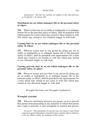 133Penal Code
Explanation—The last two sections are subject to the same provisos
as Exception 1 of section 300.
Punishment for act which endangers life or the personal safety
of others
336. Whoever does any act so rashly or negligently as to endanger
human life or the personal safety of others, shall be punished with
imprisonment for a term which may extend to three months or with
fine which may extend to five hundred ringgit or with both.
Causing hurt by an act which endangers life or the personal
safety of others
337. Whoever causes hurt to any person by doing any act so
rashly or negligently as to endanger human life or the personal
safety of others, shall be punished with imprisonment for a term
which may extend to six months or with fine which may extend
to one thousand ringgit or with both.
Causing grievous hurt by an act which endangers life or the
personal safety of others
338. Whoever causes grievous hurt to any person by doing any
act so rashly or negligently as to endanger human life or the
personal safety of others, shall be punished with imprisonment for
a term which may extend to two years or with fine which may
extend to two thousand ringgit or with both.
Wrongful Restraint and Wrongful Confinement
Wrongful restraint
339. Whoever voluntarily obstructs any person, so as to prevent
that person from proceeding in any direction in which that person
has a right to proceed, is said wrongfully to restrain that person.
Exception—The obstruction of a private way over land or water which
a person in good faith believes himself to have a lawful right to obstruct,
is not an offence within the meaning of this section.
 