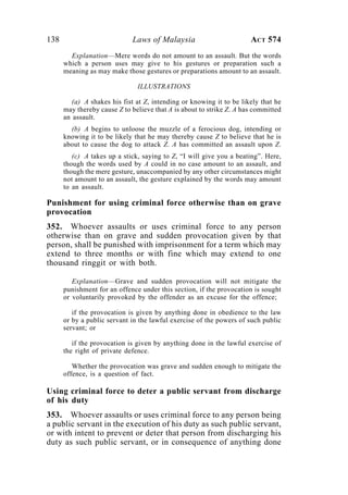 138 Laws of Malaysia ACT 574
Explanation—Mere words do not amount to an assault. But the words
which a person uses may give to his gestures or preparation such a
meaning as may make those gestures or preparations amount to an assault.
ILLUSTRATIONS
(a) A shakes his fist at Z, intending or knowing it to be likely that he
may thereby cause Z to believe that A is about to strike Z. A has committed
an assault.
(b) A begins to unloose the muzzle of a ferocious dog, intending or
knowing it to be likely that he may thereby cause Z to believe that he is
about to cause the dog to attack Z. A has committed an assault upon Z.
(c) A takes up a stick, saying to Z, “I will give you a beating”. Here,
though the words used by A could in no case amount to an assault, and
though the mere gesture, unaccompanied by any other circumstances might
not amount to an assault, the gesture explained by the words may amount
to an assault.
Punishment for using criminal force otherwise than on grave
provocation
352. Whoever assaults or uses criminal force to any person
otherwise than on grave and sudden provocation given by that
person, shall be punished with imprisonment for a term which may
extend to three months or with fine which may extend to one
thousand ringgit or with both.
Explanation—Grave and sudden provocation will not mitigate the
punishment for an offence under this section, if the provocation is sought
or voluntarily provoked by the offender as an excuse for the offence;
if the provocation is given by anything done in obedience to the law
or by a public servant in the lawful exercise of the powers of such public
servant; or
if the provocation is given by anything done in the lawful exercise of
the right of private defence.
Whether the provocation was grave and sudden enough to mitigate the
offence, is a question of fact.
Using criminal force to deter a public servant from discharge
of his duty
353. Whoever assaults or uses criminal force to any person being
a public servant in the execution of his duty as such public servant,
or with intent to prevent or deter that person from discharging his
duty as such public servant, or in consequence of anything done
 