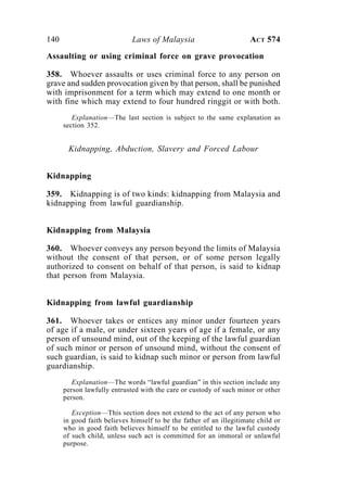 140 Laws of Malaysia ACT 574
Assaulting or using criminal force on grave provocation
358. Whoever assaults or uses criminal force to any person on
grave and sudden provocation given by that person, shall be punished
with imprisonment for a term which may extend to one month or
with fine which may extend to four hundred ringgit or with both.
Explanation—The last section is subject to the same explanation as
section 352.
Kidnapping, Abduction, Slavery and Forced Labour
Kidnapping
359. Kidnapping is of two kinds: kidnapping from Malaysia and
kidnapping from lawful guardianship.
Kidnapping from Malaysia
360. Whoever conveys any person beyond the limits of Malaysia
without the consent of that person, or of some person legally
authorized to consent on behalf of that person, is said to kidnap
that person from Malaysia.
Kidnapping from lawful guardianship
361. Whoever takes or entices any minor under fourteen years
of age if a male, or under sixteen years of age if a female, or any
person of unsound mind, out of the keeping of the lawful guardian
of such minor or person of unsound mind, without the consent of
such guardian, is said to kidnap such minor or person from lawful
guardianship.
Explanation—The words “lawful guardian” in this section include any
person lawfully entrusted with the care or custody of such minor or other
person.
Exception—This section does not extend to the act of any person who
in good faith believes himself to be the father of an illegitimate child or
who in good faith believes himself to be entitled to the lawful custody
of such child, unless such act is committed for an immoral or unlawful
purpose.
 
