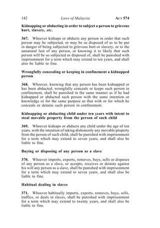 142 Laws of Malaysia ACT 574
Kidnapping or abducting in order to subject a person to grievous
hurt, slavery, etc.
367. Whoever kidnaps or abducts any person in order that such
person may be subjected, or may be so disposed of as to be put
in danger of being subjected to grievous hurt or slavery, or to the
unnatural lust of any person, or knowing it to likely that such
person will be so subjected or disposed of, shall be punished with
imprisonment for a term which may extend to ten years, and shall
also be liable to fine.
Wrongfully concealing or keeping in confinement a kidnapped
person
368. Whoever, knowing that any person has been kidnapped or
has been abducted, wrongfully conceals or keeps such person in
confinement, shall be punished in the same manner as if he had
kidnapped or abducted such person with the same intention or
knowledge or for the same purpose as that with or for which he
conceals or detains such person in confinement.
Kidnapping or abducting child under ten years with intent to
steal movable property from the person of such child
369. Whoever kidnaps or abducts any child under the age of ten
years, with the intention of taking dishonestly any movable property
from the person of such child, shall be punished with imprisonment
for a term which may extend to seven years, and shall also be
liable to fine.
Buying or disposing of any person as a slave
370. Whoever imports, exports, removes, buys, sells or disposes
of any person as a slave, or accepts, receives or detains against
his will any person as a slave, shall be punished with imprisonment
for a term which may extend to seven years, and shall also be
liable to fine.
Habitual dealing in slaves
371. Whoever habitually imports, exports, removes, buys, sells,
traffics, or deals in slaves, shall be punished with imprisonment
for a term which may extend to twenty years, and shall also be
liable to fine.
 