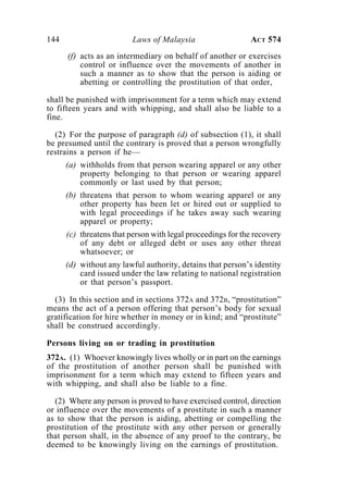 144 Laws of Malaysia ACT 574
(f) acts as an intermediary on behalf of another or exercises
control or influence over the movements of another in
such a manner as to show that the person is aiding or
abetting or controlling the prostitution of that order,
shall be punished with imprisonment for a term which may extend
to fifteen years and with whipping, and shall also be liable to a
fine.
(2) For the purpose of paragraph (d) of subsection (1), it shall
be presumed until the contrary is proved that a person wrongfully
restrains a person if he—
(a) withholds from that person wearing apparel or any other
property belonging to that person or wearing apparel
commonly or last used by that person;
(b) threatens that person to whom wearing apparel or any
other property has been let or hired out or supplied to
with legal proceedings if he takes away such wearing
apparel or property;
(c) threatens that person with legal proceedings for the recovery
of any debt or alleged debt or uses any other threat
whatsoever; or
(d) without any lawful authority, detains that person’s identity
card issued under the law relating to national registration
or that person’s passport.
(3) In this section and in sections 372A and 372B, “prostitution”
means the act of a person offering that person’s body for sexual
gratification for hire whether in money or in kind; and “prostitute”
shall be construed accordingly.
Persons living on or trading in prostitution
372A. (1) Whoever knowingly lives wholly or in part on the earnings
of the prostitution of another person shall be punished with
imprisonment for a term which may extend to fifteen years and
with whipping, and shall also be liable to a fine.
(2) Where any person is proved to have exercised control, direction
or influence over the movements of a prostitute in such a manner
as to show that the person is aiding, abetting or compelling the
prostitution of the prostitute with any other person or generally
that person shall, in the absence of any proof to the contrary, be
deemed to be knowingly living on the earnings of prostitution.
 