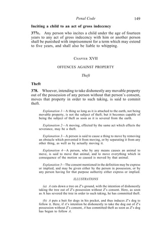 149Penal Code
Inciting a child to an act of gross indecency
377E. Any person who incites a child under the age of fourteen
years to any act of gross indecency with him or another person
shall be punished with imprisonment for a term which may extend
to five years, and shall also be liable to whipping.
CHAPTER XVII
OFFENCES AGAINST PROPERTY
Theft
Theft
378. Whoever, intending to take dishonestly any movable property
out of the possession of any person without that person’s consent,
moves that property in order to such taking, is said to commit
theft.
Explanation 1—A thing so long as it is attached to the earth, not being
movable property, is not the subject of theft; but it becomes capable of
being the subject of theft as soon as it is severed from the earth.
Explanation 2—A moving, effected by the same act which effects the
severance, may be a theft.
Explanation 3—A person is said to cause a thing to move by removing
an obstacle which prevented it from moving, or by separating it from any
other thing, as well as by actually moving it.
Explanation 4—A person, who by any means causes an animal to
move, is said to move that animal, and to move everything which in
consequence of the motion so caused is moved by that animal.
Explanation 5—The consent mentioned in the definition may be express
or implied, and may be given either by the person in possession, or by
any person having for that purpose authority either express or implied.
ILLUSTRATIONS
(a) A cuts down a tree on Z’s ground, with the intention of dishonestly
taking the tree out of Z’s possession without Z’s consent. Here, as soon
as A has severed the tree in order to such taking, he has committed theft.
(b) A puts a bait for dogs in his pocket, and thus induces Z’s dog to
follow it. Here, if A’s intention be dishonestly to take the dog out of Z’s
possession without Z’s consent, A has committed theft as soon as Z’s dog
has begun to follow A.
 