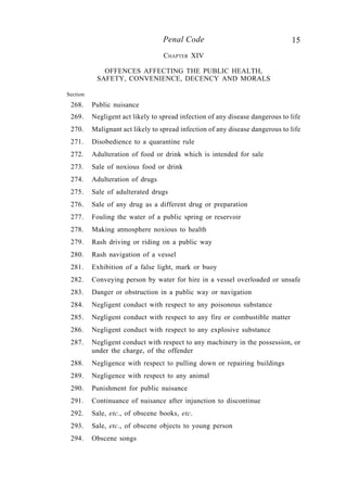 15Penal Code
CHAPTER XIV
OFFENCES AFFECTING THE PUBLIC HEALTH,
SAFETY, CONVENIENCE, DECENCY AND MORALS
Section
268. Public nuisance
269. Negligent act likely to spread infection of any disease dangerous to life
270. Malignant act likely to spread infection of any disease dangerous to life
271. Disobedience to a quarantine rule
272. Adulteration of food or drink which is intended for sale
273. Sale of noxious food or drink
274. Adulteration of drugs
275. Sale of adulterated drugs
276. Sale of any drug as a different drug or preparation
277. Fouling the water of a public spring or reservoir
278. Making atmosphere noxious to health
279. Rash driving or riding on a public way
280. Rash navigation of a vessel
281. Exhibition of a false light, mark or buoy
282. Conveying person by water for hire in a vessel overloaded or unsafe
283. Danger or obstruction in a public way or navigation
284. Negligent conduct with respect to any poisonous substance
285. Negligent conduct with respect to any fire or combustible matter
286. Negligent conduct with respect to any explosive substance
287. Negligent conduct with respect to any machinery in the possession, or
under the charge, of the offender
288. Negligence with respect to pulling down or repairing buildings
289. Negligence with respect to any animal
290. Punishment for public nuisance
291. Continuance of nuisance after injunction to discontinue
292. Sale, etc., of obscene books, etc.
293. Sale, etc., of obscene objects to young person
294. Obscene songs
 