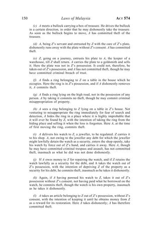 150 Laws of Malaysia ACT 574
(c) A meets a bullock carrying a box of treasure. He drives the bullock
in a certain direction, in order that he may dishonestly take the treasure.
As soon as the bullock begins to move, A has committed theft of the
treasure.
(d) A, being Z’s servant and entrusted by Z with the care of Z’s plate,
dishonestly runs away with the plate without Z’s consent. A has committed
theft.
(e) Z, going on a journey, entrusts his plate to A, the keeper of a
warehouse, till Z shall return. A carries the plate to a goldsmith and sells
it. Here the plate was not in Z’s possession. It could not, therefore, be
taken out of Z’s possession, and A has not committed theft, though he may
have committed criminal breach of trust.
(f) A finds a ring belonging to Z on a table in the house which he
occupies. Here the ring is in Z’s possession, and if A dishonestly removes
it, A commits theft.
(g) A finds a ring lying on the high road, not in the possession of any
person. A by taking it commits no theft, though he may commit criminal
misappropriation of property.
(h) A sees a ring belonging to Z lying on a table in Z’s house. Not
venturing to misappropriate the ring immediately for fear of search and
detection, A hides the ring in a place where it is highly improbable that
it will ever be found by Z, with the intention of taking the ring from the
hiding place and selling it when the loss is forgotten. Here A, at the time
of first moving the ring, commits theft.
(i) A delivers his watch to Z, a jeweller, to be regulated. Z carries it
to his shop. A, not owing to the jeweller any debt for which the jeweller
might lawfully detain the watch as a security, enters the shop openly, take
his watch by force out of Z’s hand, and carries it away. Here A, though
he may have committed criminal trespass and assault, has not committed
theft, inasmuch as what he did was not done dishonestly.
(j) If A owes money to Z for repairing the watch, and if Z retains the
watch lawfully as a security for the debt, and A takes the watch out of
Z’s possession, with the intention of depriving Z of the property as a
security for his debt, he commits theft, inasmuch as he takes it dishonestly.
(k) Again, if A having pawned his watch to Z, takes it out of Z’s
possession without Z’s consent, not having paid what he borrowed on the
watch, he commits theft, though the watch is his own property, inasmuch
as he takes it dishonestly.
(l) A takes an article belonging to Z out of Z’s possession, without Z’s
consent, with the intention of keeping it until he obtains money from Z
as a reward for its restoration. Here A takes dishonestly; A has therefore
committed theft.
 