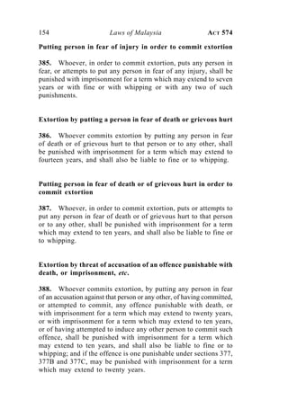 154 Laws of Malaysia ACT 574
Putting person in fear of injury in order to commit extortion
385. Whoever, in order to commit extortion, puts any person in
fear, or attempts to put any person in fear of any injury, shall be
punished with imprisonment for a term which may extend to seven
years or with fine or with whipping or with any two of such
punishments.
Extortion by putting a person in fear of death or grievous hurt
386. Whoever commits extortion by putting any person in fear
of death or of grievous hurt to that person or to any other, shall
be punished with imprisonment for a term which may extend to
fourteen years, and shall also be liable to fine or to whipping.
Putting person in fear of death or of grievous hurt in order to
commit extortion
387. Whoever, in order to commit extortion, puts or attempts to
put any person in fear of death or of grievous hurt to that person
or to any other, shall be punished with imprisonment for a term
which may extend to ten years, and shall also be liable to fine or
to whipping.
Extortion by threat of accusation of an offence punishable with
death, or imprisonment, etc.
388. Whoever commits extortion, by putting any person in fear
of an accusation against that person or any other, of having committed,
or attempted to commit, any offence punishable with death, or
with imprisonment for a term which may extend to twenty years,
or with imprisonment for a term which may extend to ten years,
or of having attempted to induce any other person to commit such
offence, shall be punished with imprisonment for a term which
may extend to ten years, and shall also be liable to fine or to
whipping; and if the offence is one punishable under sections 377,
377B and 377C, may be punished with imprisonment for a term
which may extend to twenty years.
 