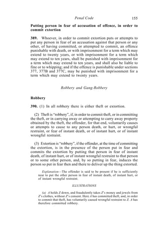 155Penal Code
Putting person in fear of accusation of offence, in order to
commit extortion
389. Whoever, in order to commit extortion puts or attempts to
put any person in fear of an accusation against that person or any
other, of having committed, or attempted to commit, an offence
punishable with death, or with imprisonment for a term which may
extend to twenty years, or with imprisonment for a term which
may extend to ten years, shall be punished with imprisonment for
a term which may extend to ten years, and shall also be liable to
fine or to whipping; and if the offence is punishable under sections
377, 377B and 377C, may be punished with imprisonment for a
term which may extend to twenty years.
Robbery and Gang-Robbery
Robbery
390. (1) In all robbery there is either theft or extortion.
(2) Theft is “robbery”, if, in order to commit theft, or in committing
the theft, or in carrying away or attempting to carry away property
obtained by the theft, the offender, for that end, voluntarily causes
or attempts to cause to any person death, or hurt, or wrongful
restraint, or fear of instant death, or of instant hurt, or of instant
wrongful restraint.
(3) Extortion is “robbery”, if the offender, at the time of committing
the extortion, is in the presence of the person put in fear and
commits the extortion by putting that person in fear of instant
death, of instant hurt, or of instant wrongful restraint to that person
or to some other person, and, by so putting in fear, induces the
person so put in fear then and there to deliver up the thing extorted.
Explanation—The offender is said to be present if he is sufficiently
near to put the other person in fear of instant death, of instant hurt, or
of instant wrongful restraint.
ILLUSTRATIONS
(a) A holds Z down, and fraudulently takes Z’s money and jewels from
Z’s clothes, without Z’s consent. Here A has committed theft, and, in order
to commit that theft, has voluntarily caused wrongful restraint to Z. A has
therefore committed robbery.
 