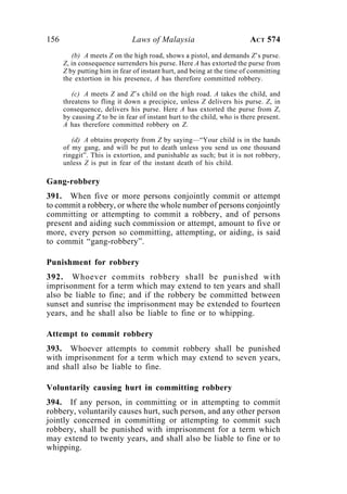 156 Laws of Malaysia ACT 574
(b) A meets Z on the high road, shows a pistol, and demands Z’s purse.
Z, in consequence surrenders his purse. Here A has extorted the purse from
Z by putting him in fear of instant hurt, and being at the time of committing
the extortion in his presence, A has therefore committed robbery.
(c) A meets Z and Z’s child on the high road. A takes the child, and
threatens to fling it down a precipice, unless Z delivers his purse. Z, in
consequence, delivers his purse. Here A has extorted the purse from Z,
by causing Z to be in fear of instant hurt to the child, who is there present.
A has therefore committed robbery on Z.
(d) A obtains property from Z by saying—“Your child is in the hands
of my gang, and will be put to death unless you send us one thousand
ringgit”. This is extortion, and punishable as such; but it is not robbery,
unless Z is put in fear of the instant death of his child.
Gang-robbery
391. When five or more persons conjointly commit or attempt
to commit a robbery, or where the whole number of persons conjointly
committing or attempting to commit a robbery, and of persons
present and aiding such commission or attempt, amount to five or
more, every person so committing, attempting, or aiding, is said
to commit “gang-robbery”.
Punishment for robbery
392. Whoever commits robbery shall be punished with
imprisonment for a term which may extend to ten years and shall
also be liable to fine; and if the robbery be committed between
sunset and sunrise the imprisonment may be extended to fourteen
years, and he shall also be liable to fine or to whipping.
Attempt to commit robbery
393. Whoever attempts to commit robbery shall be punished
with imprisonment for a term which may extend to seven years,
and shall also be liable to fine.
Voluntarily causing hurt in committing robbery
394. If any person, in committing or in attempting to commit
robbery, voluntarily causes hurt, such person, and any other person
jointly concerned in committing or attempting to commit such
robbery, shall be punished with imprisonment for a term which
may extend to twenty years, and shall also be liable to fine or to
whipping.
 