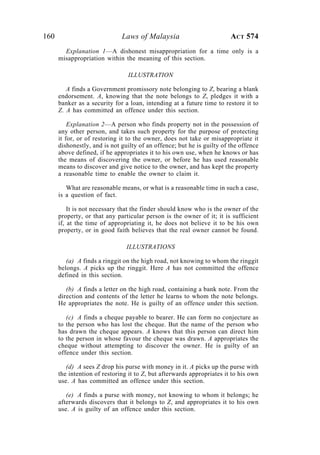 160 Laws of Malaysia ACT 574
Explanation 1—A dishonest misappropriation for a time only is a
misappropriation within the meaning of this section.
ILLUSTRATION
A finds a Government promissory note belonging to Z, bearing a blank
endorsement. A, knowing that the note belongs to Z, pledges it with a
banker as a security for a loan, intending at a future time to restore it to
Z. A has committed an offence under this section.
Explanation 2—A person who finds property not in the possession of
any other person, and takes such property for the purpose of protecting
it for, or of restoring it to the owner, does not take or misappropriate it
dishonestly, and is not guilty of an offence; but he is guilty of the offence
above defined, if he appropriates it to his own use, when he knows or has
the means of discovering the owner, or before he has used reasonable
means to discover and give notice to the owner, and has kept the property
a reasonable time to enable the owner to claim it.
What are reasonable means, or what is a reasonable time in such a case,
is a question of fact.
It is not necessary that the finder should know who is the owner of the
property, or that any particular person is the owner of it; it is sufficient
if, at the time of appropriating it, he does not believe it to be his own
property, or in good faith believes that the real owner cannot be found.
ILLUSTRATIONS
(a) A finds a ringgit on the high road, not knowing to whom the ringgit
belongs. A picks up the ringgit. Here A has not committed the offence
defined in this section.
(b) A finds a letter on the high road, containing a bank note. From the
direction and contents of the letter he learns to whom the note belongs.
He appropriates the note. He is guilty of an offence under this section.
(c) A finds a cheque payable to bearer. He can form no conjecture as
to the person who has lost the cheque. But the name of the person who
has drawn the cheque appears. A knows that this person can direct him
to the person in whose favour the cheque was drawn. A appropriates the
cheque without attempting to discover the owner. He is guilty of an
offence under this section.
(d) A sees Z drop his purse with money in it. A picks up the purse with
the intention of restoring it to Z, but afterwards appropriates it to his own
use. A has committed an offence under this section.
(e) A finds a purse with money, not knowing to whom it belongs; he
afterwards discovers that it belongs to Z, and appropriates it to his own
use. A is guilty of an offence under this section.
 