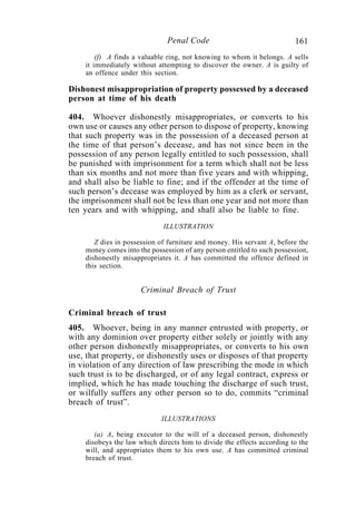 161Penal Code
(f) A finds a valuable ring, not knowing to whom it belongs. A sells
it immediately without attempting to discover the owner. A is guilty of
an offence under this section.
Dishonest misappropriation of property possessed by a deceased
person at time of his death
404. Whoever dishonestly misappropriates, or converts to his
own use or causes any other person to dispose of property, knowing
that such property was in the possession of a deceased person at
the time of that person’s decease, and has not since been in the
possession of any person legally entitled to such possession, shall
be punished with imprisonment for a term which shall not be less
than six months and not more than five years and with whipping,
and shall also be liable to fine; and if the offender at the time of
such person’s decease was employed by him as a clerk or servant,
the imprisonment shall not be less than one year and not more than
ten years and with whipping, and shall also be liable to fine.
ILLUSTRATION
Z dies in possession of furniture and money. His servant A, before the
money comes into the possession of any person entitled to such possession,
dishonestly misappropriates it. A has committed the offence defined in
this section.
Criminal Breach of Trust
Criminal breach of trust
405. Whoever, being in any manner entrusted with property, or
with any dominion over property either solely or jointly with any
other person dishonestly misappropriates, or converts to his own
use, that property, or dishonestly uses or disposes of that property
in violation of any direction of law prescribing the mode in which
such trust is to be discharged, or of any legal contract, express or
implied, which he has made touching the discharge of such trust,
or wilfully suffers any other person so to do, commits “criminal
breach of trust”.
ILLUSTRATIONS
(a) A, being executor to the will of a deceased person, dishonestly
disobeys the law which directs him to divide the effects according to the
will, and appropriates them to his own use. A has committed criminal
breach of trust.
 