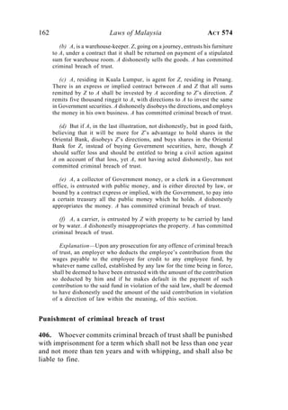 162 Laws of Malaysia ACT 574
(b) A, is a warehouse-keeper. Z, going on a journey, entrusts his furniture
to A, under a contract that it shall be returned on payment of a stipulated
sum for warehouse room. A dishonestly sells the goods. A has committed
criminal breach of trust.
(c) A, residing in Kuala Lumpur, is agent for Z, residing in Penang.
There is an express or implied contract between A and Z that all sums
remitted by Z to A shall be invested by A according to Z’s direction. Z
remits five thousand ringgit to A, with directions to A to invest the same
in Government securities. A dishonestly disobeys the directions, and employs
the money in his own business. A has committed criminal breach of trust.
(d) But if A, in the last illustration, not dishonestly, but in good faith,
believing that it will be more for Z’s advantage to hold shares in the
Oriental Bank, disobeys Z’s directions, and buys shares in the Oriental
Bank for Z, instead of buying Government securities, here, though Z
should suffer loss and should be entitled to bring a civil action against
A on account of that loss, yet A, not having acted dishonestly, has not
committed criminal breach of trust.
(e) A, a collector of Government money, or a clerk in a Government
office, is entrusted with public money, and is either directed by law, or
bound by a contract express or implied, with the Government, to pay into
a certain treasury all the public money which he holds. A dishonestly
appropriates the money. A has committed criminal breach of trust.
(f) A, a carrier, is entrusted by Z with property to be carried by land
or by water. A dishonestly misappropriates the property. A has committed
criminal breach of trust.
Explanation—Upon any prosecution for any offence of criminal breach
of trust, an employer who deducts the employee’s contribution from the
wages payable to the employee for credit to any employee fund, by
whatever name called, established by any law for the time being in force,
shall be deemed to have been entrusted with the amount of the contribution
so deducted by him and if he makes default in the payment of such
contribution to the said fund in violation of the said law, shall be deemed
to have dishonestly used the amount of the said contribution in violation
of a direction of law within the meaning, of this section.
Punishment of criminal breach of trust
406. Whoever commits criminal breach of trust shall be punished
with imprisonment for a term which shall not be less than one year
and not more than ten years and with whipping, and shall also be
liable to fine.
 
