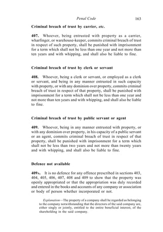 163Penal Code
Criminal breach of trust by carrier, etc.
407. Whoever, being entrusted with property as a carrier,
wharfinger, or warehouse-keeper, commits criminal breach of trust
in respect of such property, shall be punished with imprisonment
for a term which shall not be less than one year and not more than
ten years and with whipping, and shall also be liable to fine.
Criminal breach of trust by clerk or servant
408. Whoever, being a clerk or servant, or employed as a clerk
or servant, and being in any manner entrusted in such capacity
with property, or with any dominion over property, commits criminal
breach of trust in respect of that property, shall be punished with
imprisonment for a term which shall not be less than one year and
not more than ten years and with whipping, and shall also be liable
to fine.
Criminal breach of trust by public servant or agent
409. Whoever, being in any manner entrusted with property, or
with any dominion over property, in his capacity of a public servant
or an agent, commits criminal breach of trust in respect of that
property, shall be punished with imprisonment for a term which
shall not be less than two years and not more than twenty years
and with whipping, and shall also be liable to fine.
Defence not available
409A. It is no defence for any offence prescribed in sections 403,
404, 405, 406, 407, 408 and 409 to show that the property was
openly appropriated or that the appropriation was duly recorded
and entered in the books and accounts of any company or association
or body of person whether incorporated or not.
Explanation—The property of a company shall be regarded as belonging
to the company notwithstanding that the directors of the said company are,
either singly or jointly, entitled to the entire beneficial interest, of the
shareholding in the said company.
 